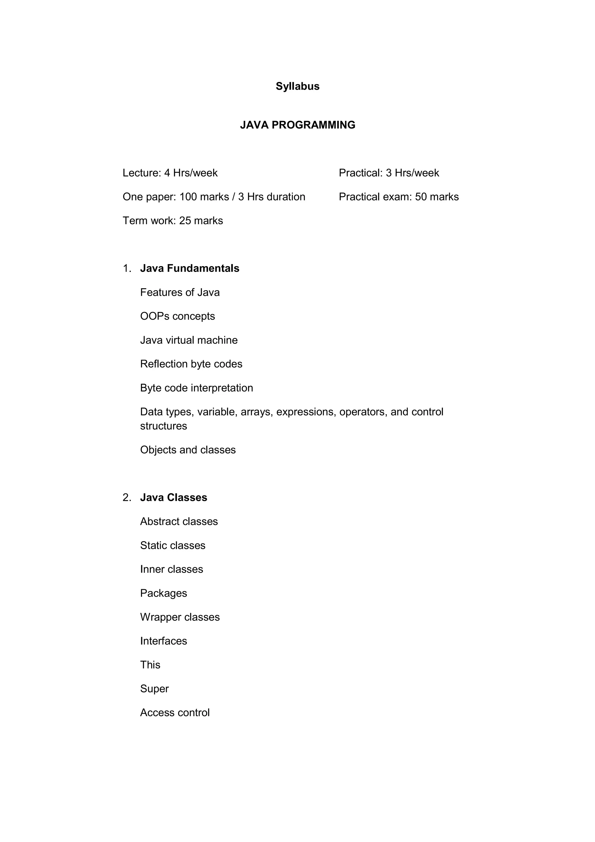 Syllabus

JAVA PROGRAMMING

Lecture: 4 Hrs/week

Practical: 3 Hrs/week

One paper: 100 marks / 3 Hrs duration

Practical exam: 50 marks

Term work: 25 marks

1. Java Fundamentals
Features of Java
OOPs concepts
Java virtual machine
Reflection byte codes
Byte code interpretation
Data types, variable, arrays, expressions, operators, and control
structures
Objects and classes

2. Java Classes
Abstract classes
Static classes
Inner classes
Packages
Wrapper classes
Interfaces
This
Super
Access control

 