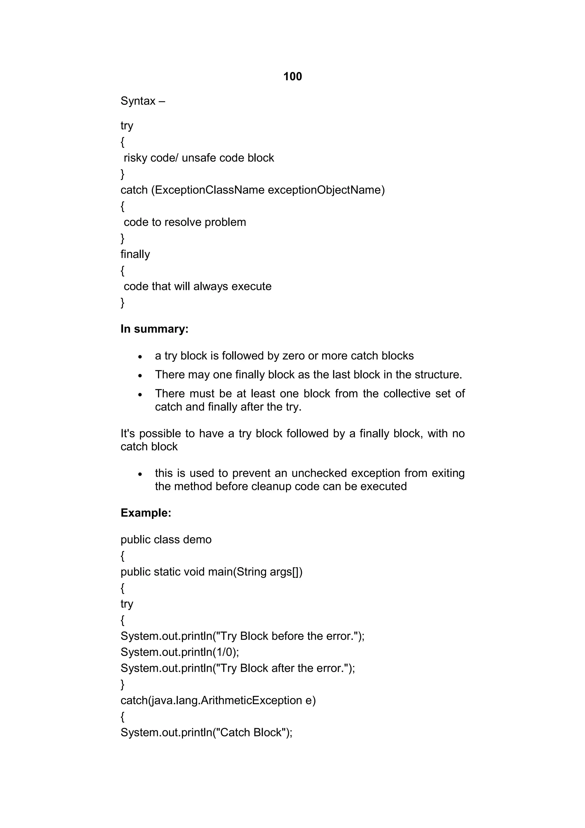 100
Syntax –
try
{
risky code/ unsafe code block
}
catch (ExceptionClassName exceptionObjectName)
{
code to resolve problem
}
finally
{
code that will always execute
}
In summary:


a try block is followed by zero or more catch blocks



There may one finally block as the last block in the structure.



There must be at least one block from the collective set of
catch and finally after the try.

It's possible to have a try block followed by a finally block, with no
catch block


this is used to prevent an unchecked exception from exiting
the method before cleanup code can be executed

Example:
public class demo
{
public static void main(String args[])
{
try
{
System.out.println("Try Block before the error.");
System.out.println(1/0);
System.out.println("Try Block after the error.");
}
catch(java.lang.ArithmeticException e)
{
System.out.println("Catch Block");

 