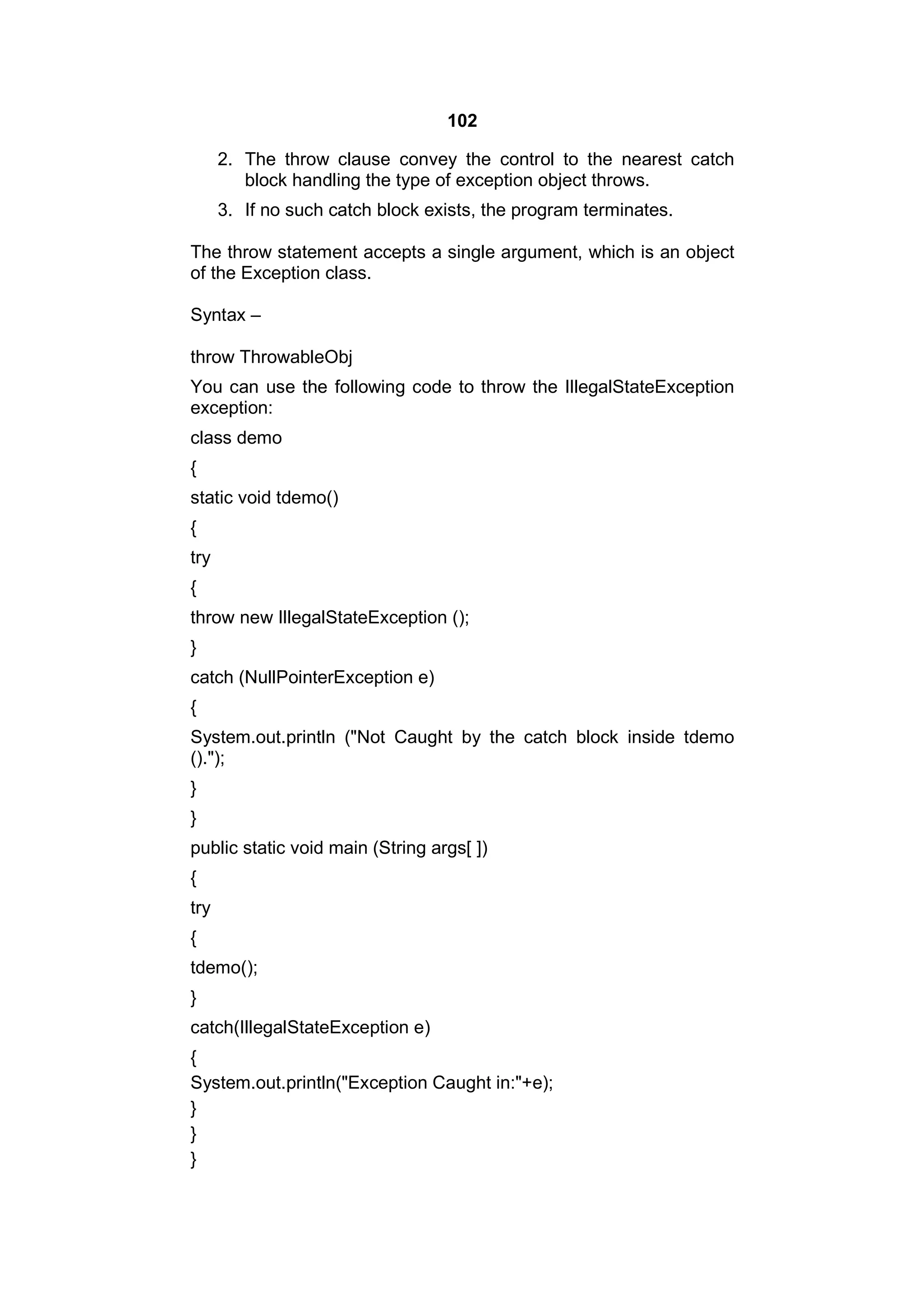 102
2. The throw clause convey the control to the nearest catch
block handling the type of exception object throws.
3. If no such catch block exists, the program terminates.
The throw statement accepts a single argument, which is an object
of the Exception class.
Syntax –
throw ThrowableObj
You can use the following code to throw the IllegalStateException
exception:
class demo
{
static void tdemo()
{
try
{
throw new IllegalStateException ();
}
catch (NullPointerException e)
{
System.out.println ("Not Caught by the catch block inside tdemo
().");
}
}
public static void main (String args[ ])
{
try
{
tdemo();
}
catch(IllegalStateException e)
{
System.out.println("Exception Caught in:"+e);
}
}
}

 