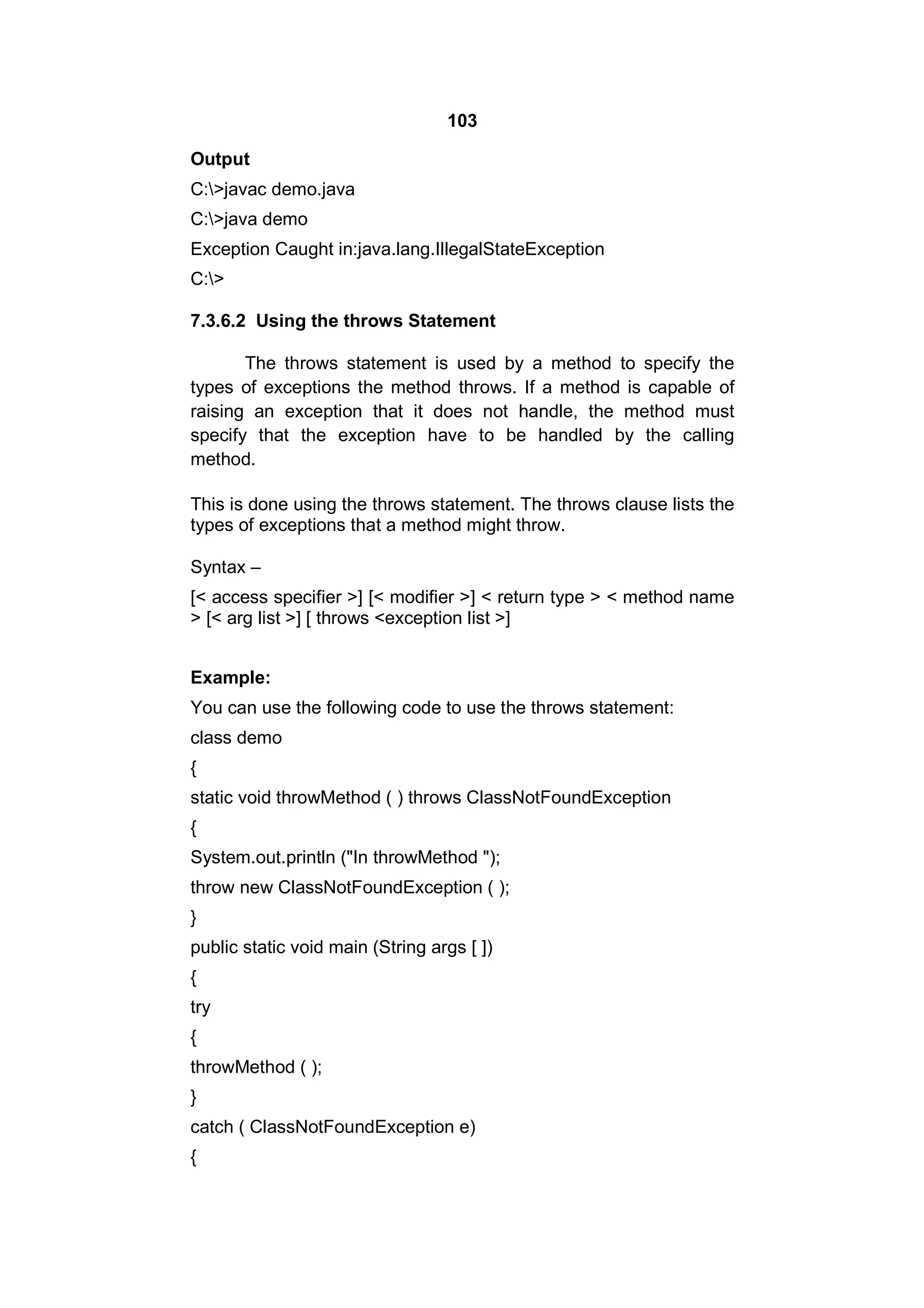 103
Output
C:>javac demo.java
C:>java demo
Exception Caught in:java.lang.IllegalStateException
C:>
7.3.6.2 Using the throws Statement
The throws statement is used by a method to specify the
types of exceptions the method throws. If a method is capable of
raising an exception that it does not handle, the method must
specify that the exception have to be handled by the calling
method.
This is done using the throws statement. The throws clause lists the
types of exceptions that a method might throw.
Syntax –
[< access specifier >] [< modifier >] < return type > < method name
> [< arg list >] [ throws <exception list >]
Example:
You can use the following code to use the throws statement:
class demo
{
static void throwMethod ( ) throws ClassNotFoundException
{
System.out.println ("In throwMethod ");
throw new ClassNotFoundException ( );
}
public static void main (String args [ ])
{
try
{
throwMethod ( );
}
catch ( ClassNotFoundException e)
{

 