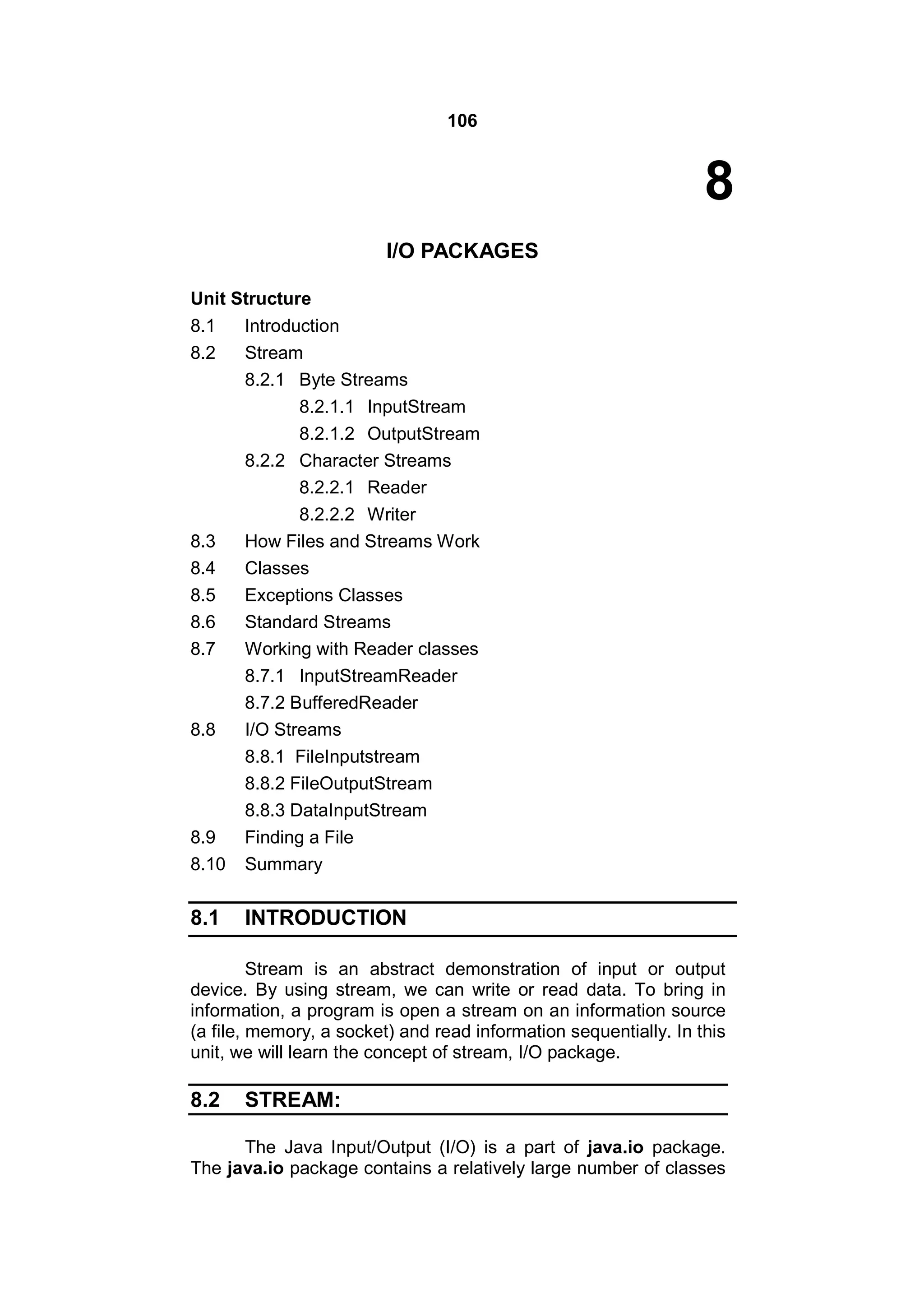 106

8
I/O PACKAGES
Unit Structure
8.1
8.2

8.9
8.10

Introduction
Stream
8.2.1 Byte Streams
8.2.1.1 InputStream
8.2.1.2 OutputStream
8.2.2 Character Streams
8.2.2.1 Reader
8.2.2.2 Writer
How Files and Streams Work
Classes
Exceptions Classes
Standard Streams
Working with Reader classes
8.7.1 InputStreamReader
8.7.2 BufferedReader
I/O Streams
8.8.1 FileInputstream
8.8.2 FileOutputStream
8.8.3 DataInputStream
Finding a File
Summary

8.1

INTRODUCTION

8.3
8.4
8.5
8.6
8.7

8.8

Stream is an abstract demonstration of input or output
device. By using stream, we can write or read data. To bring in
information, a program is open a stream on an information source
(a file, memory, a socket) and read information sequentially. In this
unit, we will learn the concept of stream, I/O package.

8.2

STREAM:

The Java Input/Output (I/O) is a part of java.io package.
The java.io package contains a relatively large number of classes

 