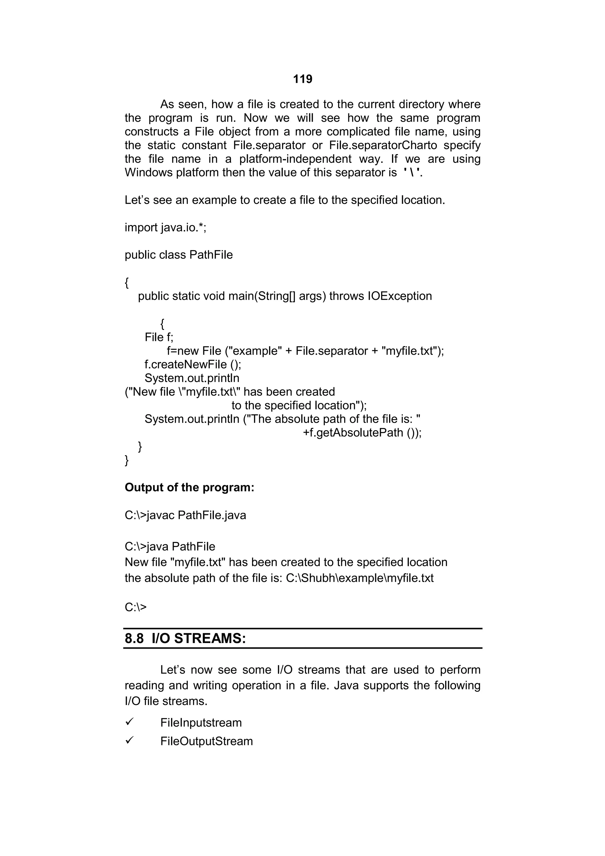 119
As seen, how a file is created to the current directory where
the program is run. Now we will see how the same program
constructs a File object from a more complicated file name, using
the static constant File.separator or File.separatorCharto specify
the file name in a platform-independent way. If we are using
Windows platform then the value of this separator is '  '.
Let’s see an example to create a file to the specified location.
import java.io.*;
public class PathFile
{
public static void main(String[] args) throws IOException
{
File f;
f=new File ("example" + File.separator + "myfile.txt");
f.createNewFile ();
System.out.println
("New file "myfile.txt" has been created
to the specified location");
System.out.println ("The absolute path of the file is: "
+f.getAbsolutePath ());
}
}
Output of the program:
C:>javac PathFile.java
C:>java PathFile
New file "myfile.txt" has been created to the specified location
the absolute path of the file is: C:Shubhexamplemyfile.txt
C:>

8.8 I/O STREAMS:
Let’s now see some I/O streams that are used to perform
reading and writing operation in a file. Java supports the following
I/O file streams.


FileInputstream



FileOutputStream

 