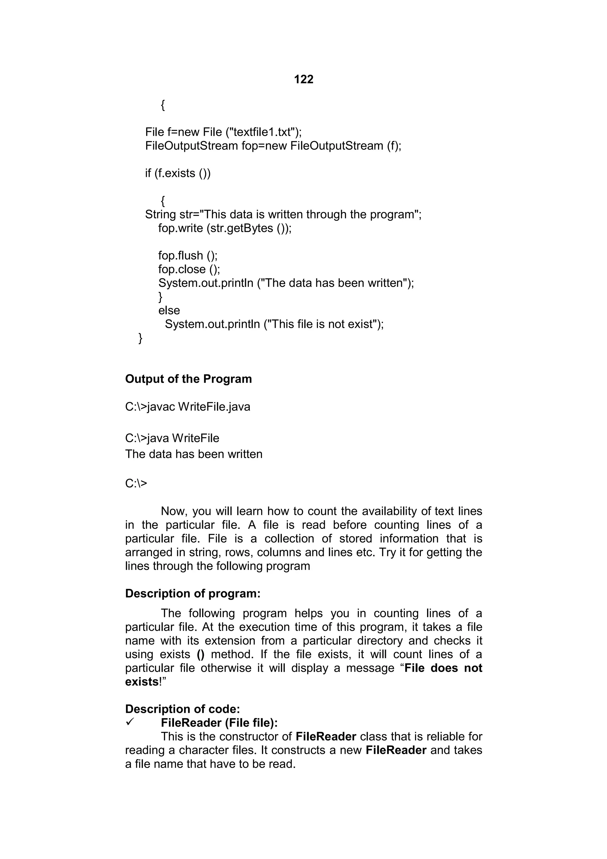 122
{
File f=new File ("textfile1.txt");
FileOutputStream fop=new FileOutputStream (f);
if (f.exists ())
{
String str="This data is written through the program";
fop.write (str.getBytes ());
fop.flush ();
fop.close ();
System.out.println ("The data has been written");
}
else
System.out.println ("This file is not exist");
}

Output of the Program
C:>javac WriteFile.java
C:>java WriteFile
The data has been written
C:>
Now, you will learn how to count the availability of text lines
in the particular file. A file is read before counting lines of a
particular file. File is a collection of stored information that is
arranged in string, rows, columns and lines etc. Try it for getting the
lines through the following program
Description of program:
The following program helps you in counting lines of a
particular file. At the execution time of this program, it takes a file
name with its extension from a particular directory and checks it
using exists () method. If the file exists, it will count lines of a
particular file otherwise it will display a message “File does not
exists!”
Description of code:

FileReader (File file):
This is the constructor of FileReader class that is reliable for
reading a character files. It constructs a new FileReader and takes
a file name that have to be read.

 