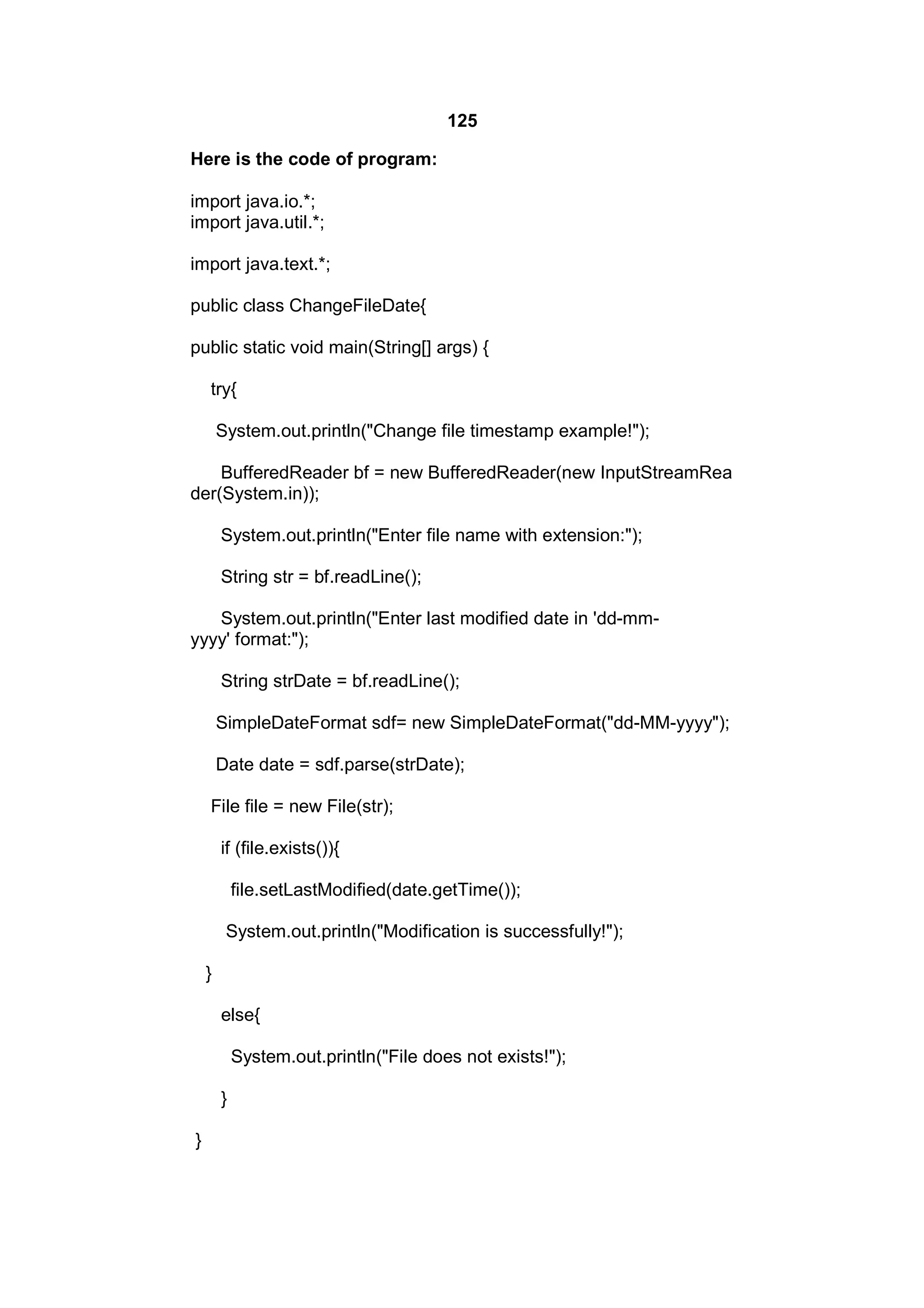 125
Here is the code of program:
import java.io.*;
import java.util.*;
import java.text.*;
public class ChangeFileDate{
public static void main(String[] args) {
try{
System.out.println("Change file timestamp example!");
BufferedReader bf = new BufferedReader(new InputStreamRea
der(System.in));
System.out.println("Enter file name with extension:");
String str = bf.readLine();
System.out.println("Enter last modified date in 'dd-mmyyyy' format:");
String strDate = bf.readLine();
SimpleDateFormat sdf= new SimpleDateFormat("dd-MM-yyyy");
Date date = sdf.parse(strDate);
File file = new File(str);
if (file.exists()){
file.setLastModified(date.getTime());
System.out.println("Modification is successfully!");
}
else{
System.out.println("File does not exists!");
}
}

 
