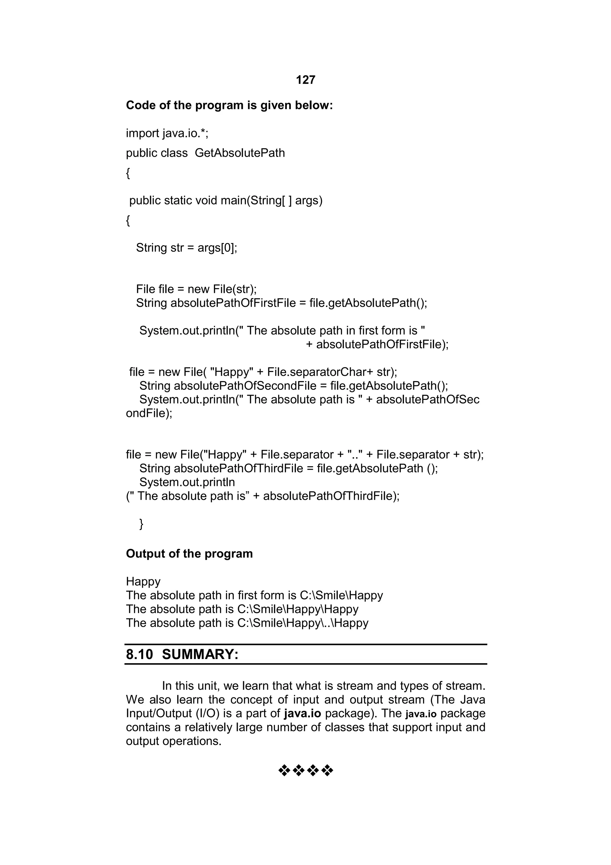 127
Code of the program is given below:
import java.io.*;
public class GetAbsolutePath
{
public static void main(String[ ] args)
{
String str = args[0];

File file = new File(str);
String absolutePathOfFirstFile = file.getAbsolutePath();
System.out.println(" The absolute path in first form is "
+ absolutePathOfFirstFile);
file = new File( "Happy" + File.separatorChar+ str);
String absolutePathOfSecondFile = file.getAbsolutePath();
System.out.println(" The absolute path is " + absolutePathOfSec
ondFile);

file = new File("Happy" + File.separator + ".." + File.separator + str);
String absolutePathOfThirdFile = file.getAbsolutePath ();
System.out.println
(" The absolute path is” + absolutePathOfThirdFile);
}
Output of the program
Happy
The absolute path in first form is C:SmileHappy
The absolute path is C:SmileHappyHappy
The absolute path is C:SmileHappy..Happy

8.10 SUMMARY:
In this unit, we learn that what is stream and types of stream.
We also learn the concept of input and output stream (The Java
Input/Output (I/O) is a part of java.io package). The java.io package
contains a relatively large number of classes that support input and
output operations.



 