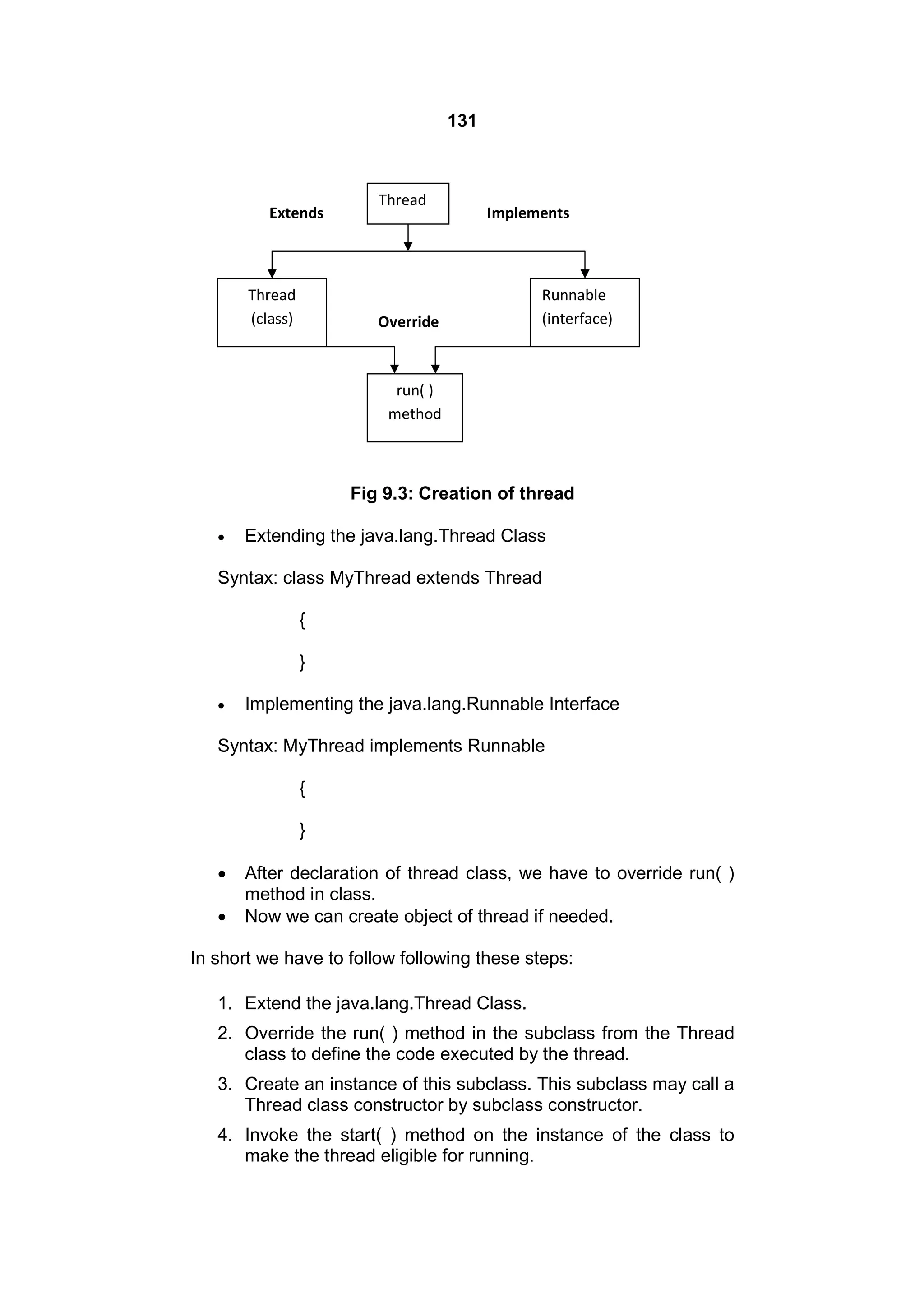 131

Extends

Thread
(class)

Thread

Implements

Override

Runnable
(interface)

run( )
method

Fig 9.3: Creation of thread


Extending the java.lang.Thread Class

Syntax: class MyThread extends Thread
{
}


Implementing the java.lang.Runnable Interface

Syntax: MyThread implements Runnable
{
}



After declaration of thread class, we have to override run( )
method in class.
Now we can create object of thread if needed.

In short we have to follow following these steps:
1. Extend the java.lang.Thread Class.
2. Override the run( ) method in the subclass from the Thread
class to define the code executed by the thread.
3. Create an instance of this subclass. This subclass may call a
Thread class constructor by subclass constructor.
4. Invoke the start( ) method on the instance of the class to
make the thread eligible for running.

 