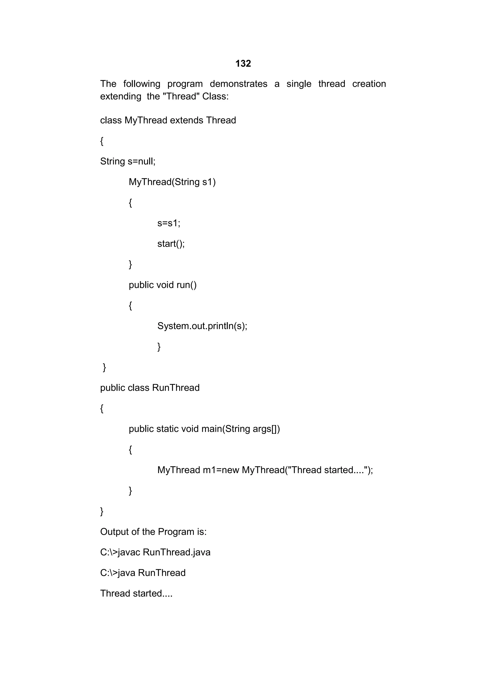 132
The following program demonstrates a single thread creation
extending the "Thread" Class:
class MyThread extends Thread
{
String s=null;
MyThread(String s1)
{
s=s1;
start();
}
public void run()
{
System.out.println(s);
}
}
public class RunThread
{
public static void main(String args[])
{
MyThread m1=new MyThread("Thread started....");
}
}
Output of the Program is:
C:>javac RunThread.java
C:>java RunThread
Thread started....

 