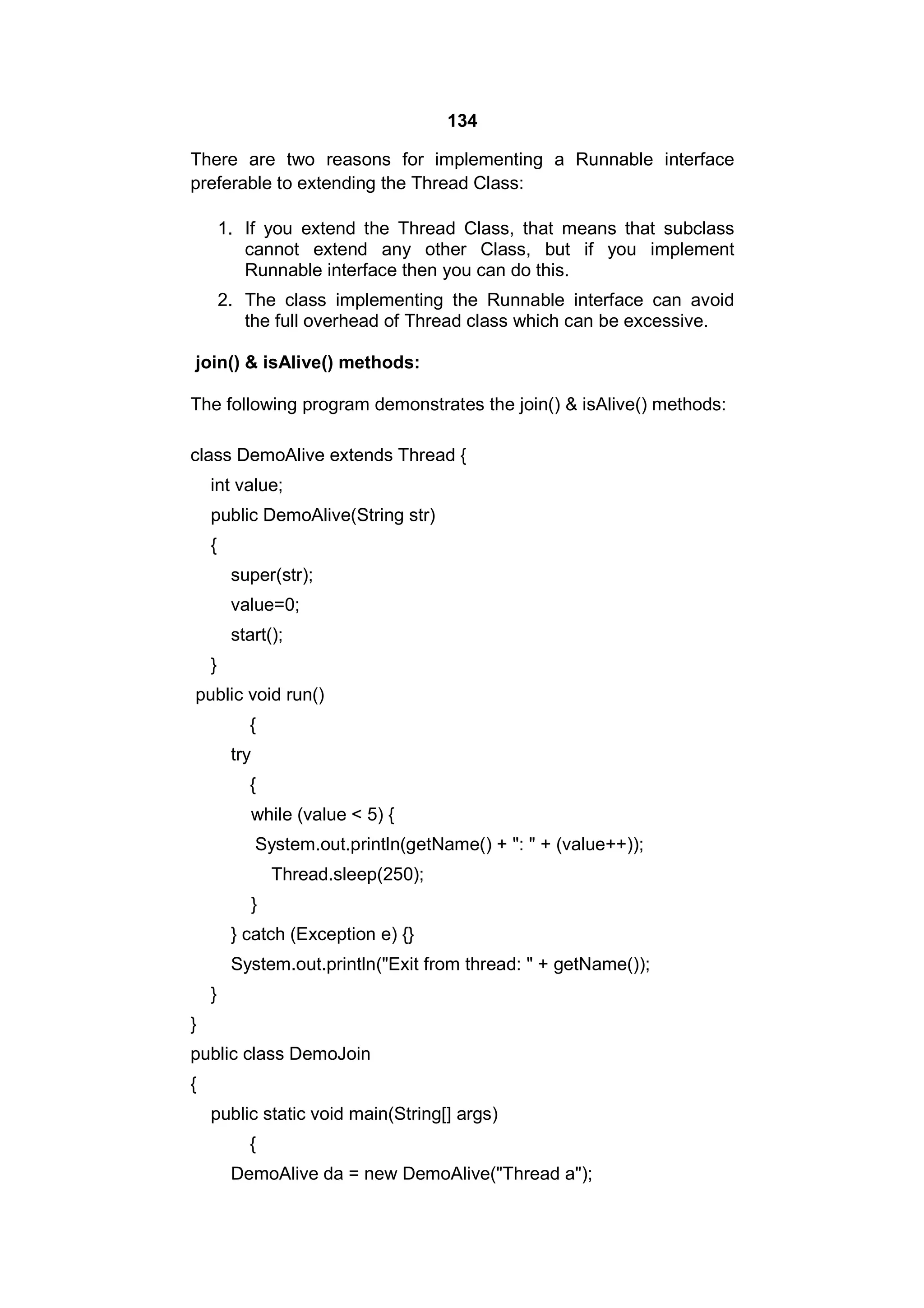 134
There are two reasons for implementing a Runnable interface
preferable to extending the Thread Class:
1. If you extend the Thread Class, that means that subclass
cannot extend any other Class, but if you implement
Runnable interface then you can do this.
2. The class implementing the Runnable interface can avoid
the full overhead of Thread class which can be excessive.
join() & isAlive() methods:
The following program demonstrates the join() & isAlive() methods:
class DemoAlive extends Thread {
int value;
public DemoAlive(String str)
{
super(str);
value=0;
start();
}
public void run()
{
try
{
while (value < 5) {
System.out.println(getName() + ": " + (value++));
Thread.sleep(250);
}
} catch (Exception e) {}
System.out.println("Exit from thread: " + getName());
}
}
public class DemoJoin
{
public static void main(String[] args)
{
DemoAlive da = new DemoAlive("Thread a");

 