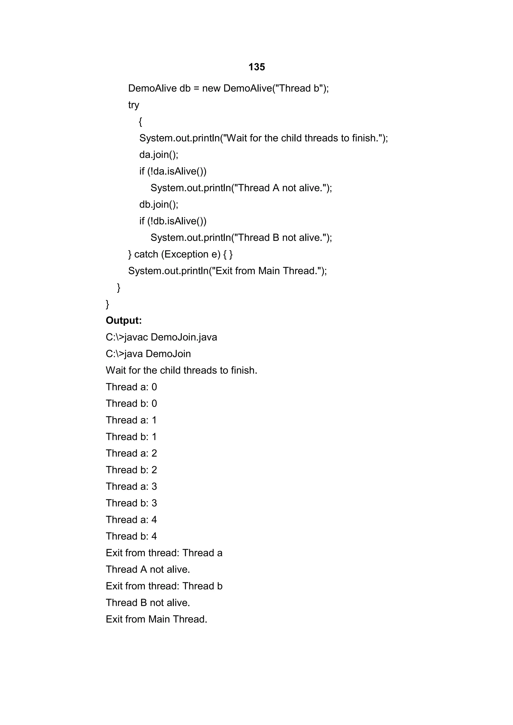 135
DemoAlive db = new DemoAlive("Thread b");
try
{
System.out.println("Wait for the child threads to finish.");
da.join();
if (!da.isAlive())
System.out.println("Thread A not alive.");
db.join();
if (!db.isAlive())
System.out.println("Thread B not alive.");
} catch (Exception e) { }
System.out.println("Exit from Main Thread.");
}
}
Output:
C:>javac DemoJoin.java
C:>java DemoJoin
Wait for the child threads to finish.
Thread a: 0
Thread b: 0
Thread a: 1
Thread b: 1
Thread a: 2
Thread b: 2
Thread a: 3
Thread b: 3
Thread a: 4
Thread b: 4
Exit from thread: Thread a
Thread A not alive.
Exit from thread: Thread b
Thread B not alive.
Exit from Main Thread.

 