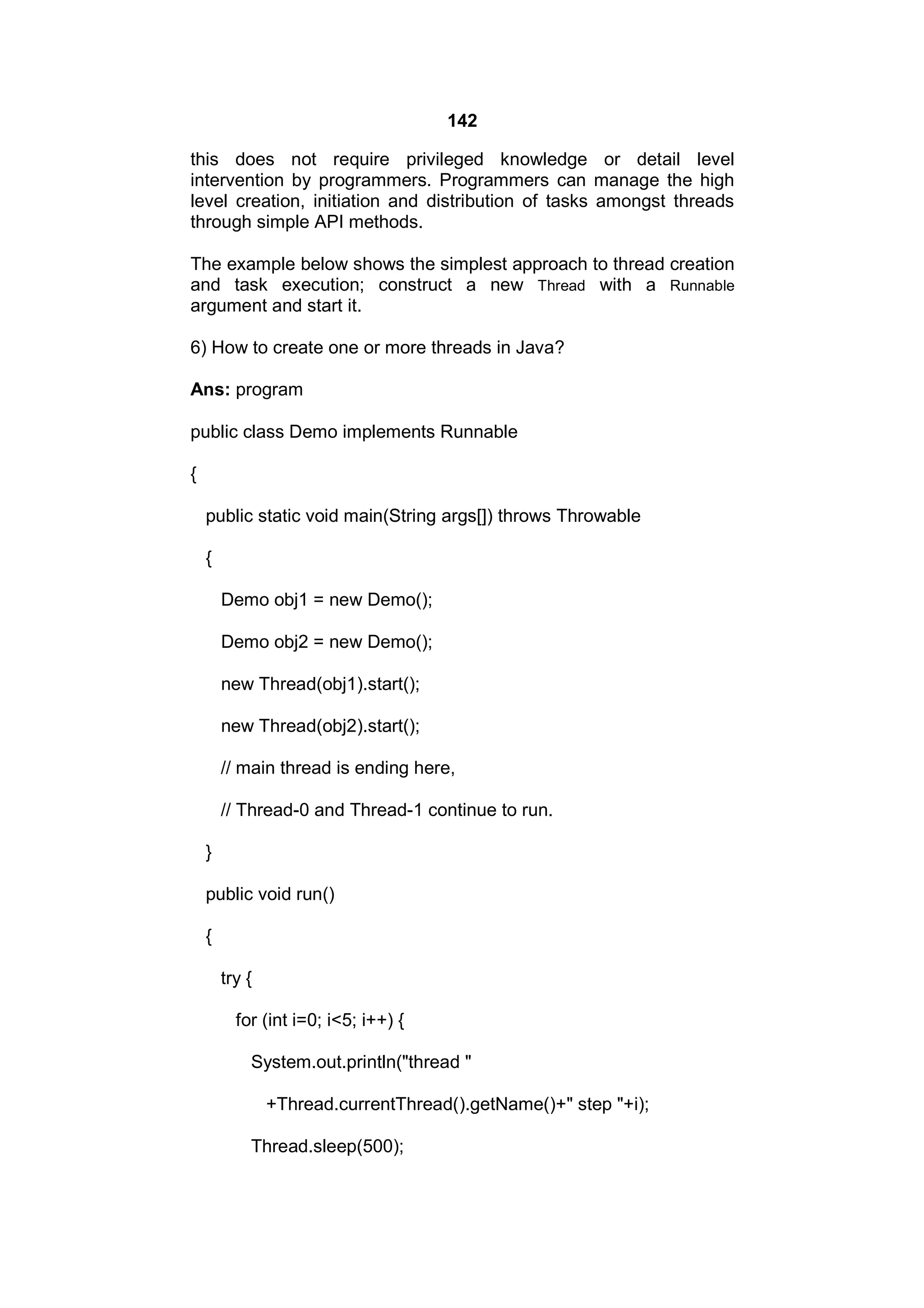 142
this does not require privileged knowledge or detail level
intervention by programmers. Programmers can manage the high
level creation, initiation and distribution of tasks amongst threads
through simple API methods.
The example below shows the simplest approach to thread creation
and task execution; construct a new Thread with a Runnable
argument and start it.
6) How to create one or more threads in Java?
Ans: program
public class Demo implements Runnable
{
public static void main(String args[]) throws Throwable
{
Demo obj1 = new Demo();
Demo obj2 = new Demo();
new Thread(obj1).start();
new Thread(obj2).start();
// main thread is ending here,
// Thread-0 and Thread-1 continue to run.
}
public void run()
{
try {
for (int i=0; i<5; i++) {
System.out.println("thread "
+Thread.currentThread().getName()+" step "+i);
Thread.sleep(500);

 