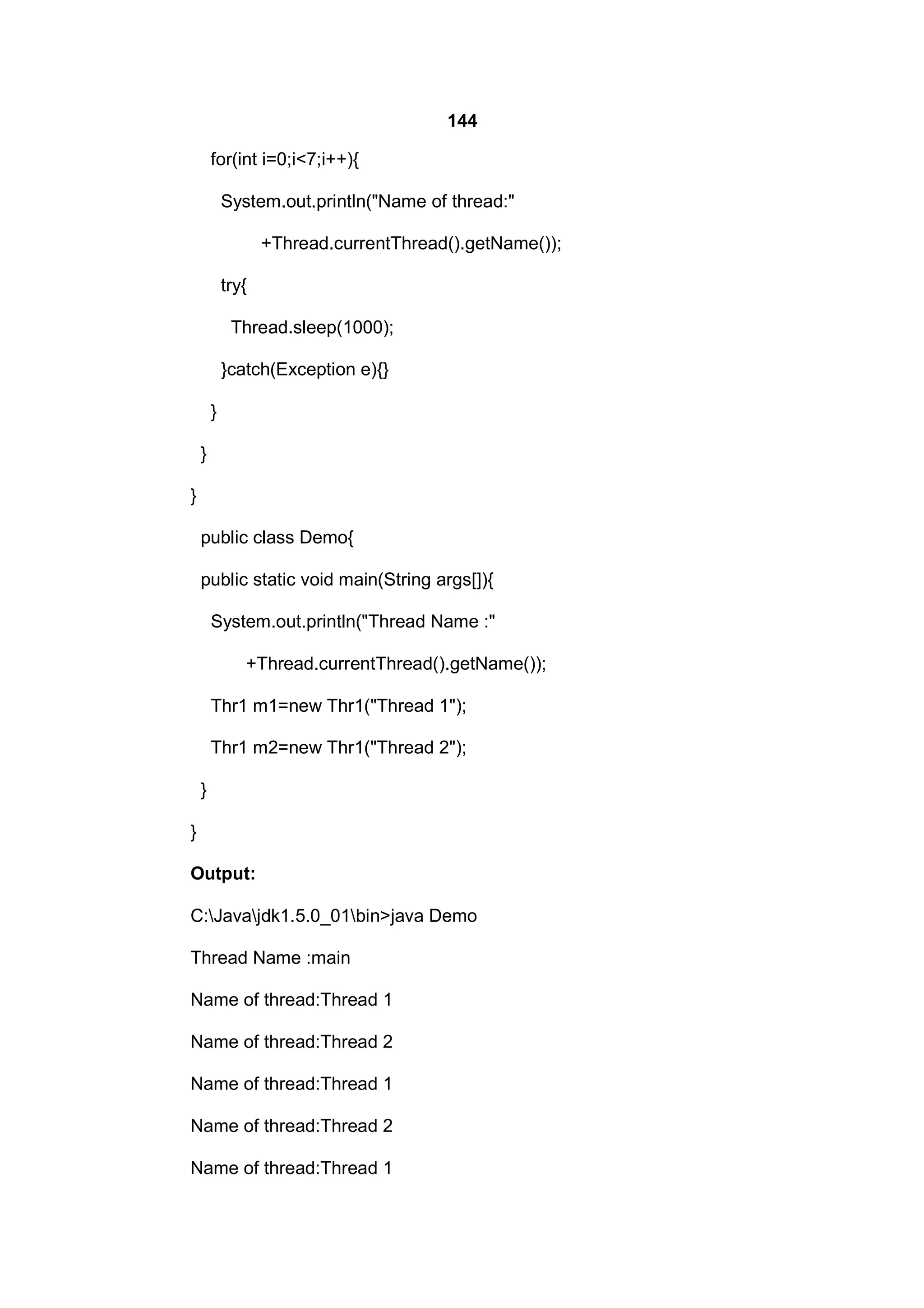 144
for(int i=0;i<7;i++){
System.out.println("Name of thread:"
+Thread.currentThread().getName());
try{
Thread.sleep(1000);
}catch(Exception e){}
}
}
}
public class Demo{
public static void main(String args[]){
System.out.println("Thread Name :"
+Thread.currentThread().getName());
Thr1 m1=new Thr1("Thread 1");
Thr1 m2=new Thr1("Thread 2");
}
}
Output:
C:Javajdk1.5.0_01bin>java Demo
Thread Name :main
Name of thread:Thread 1
Name of thread:Thread 2
Name of thread:Thread 1
Name of thread:Thread 2
Name of thread:Thread 1

 