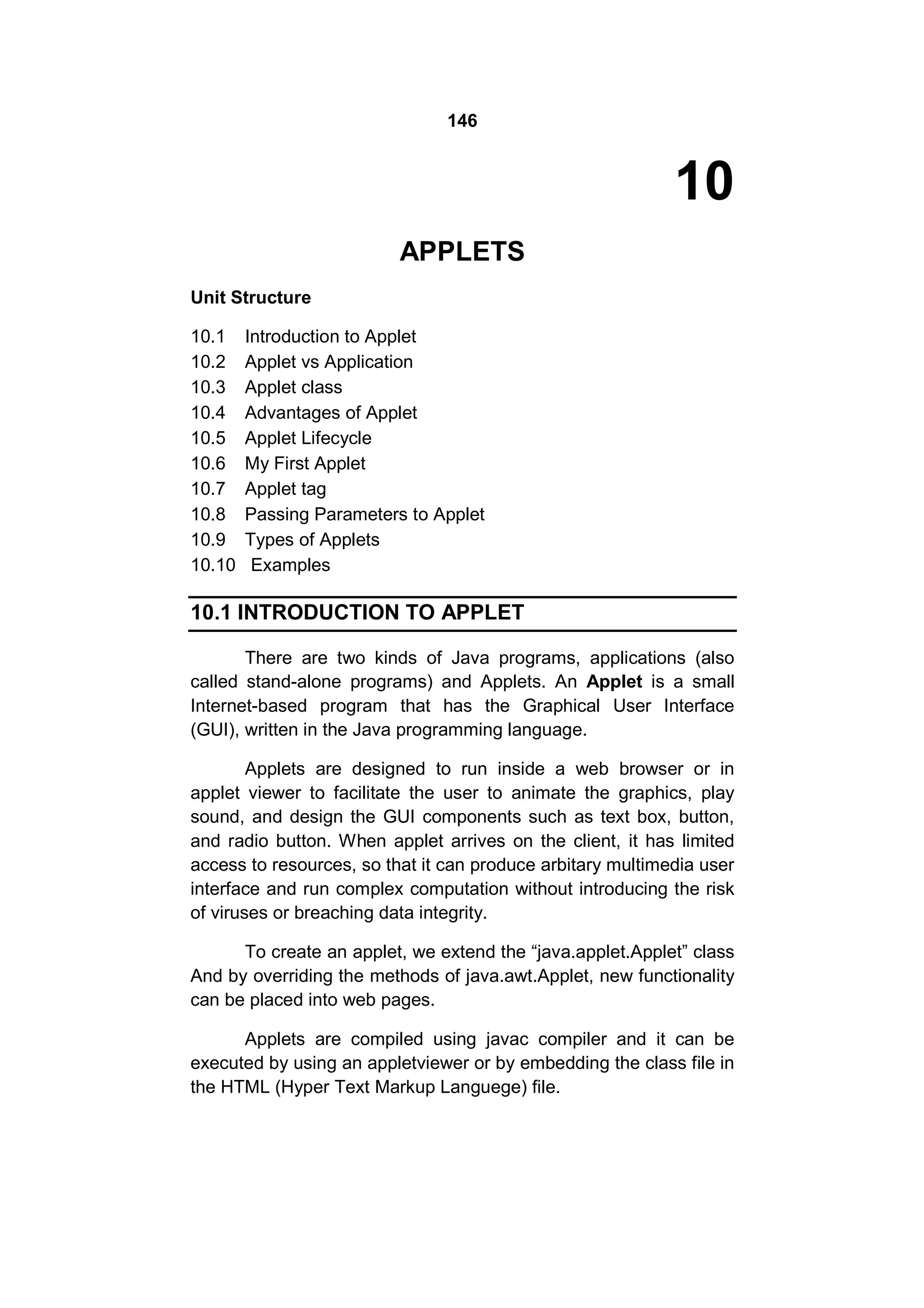 146

10
APPLETS
Unit Structure
10.1
10.2
10.3
10.4
10.5
10.6
10.7
10.8
10.9
10.10

Introduction to Applet
Applet vs Application
Applet class
Advantages of Applet
Applet Lifecycle
My First Applet
Applet tag
Passing Parameters to Applet
Types of Applets
Examples

10.1 INTRODUCTION TO APPLET
There are two kinds of Java programs, applications (also
called stand-alone programs) and Applets. An Applet is a small
Internet-based program that has the Graphical User Interface
(GUI), written in the Java programming language.
Applets are designed to run inside a web browser or in
applet viewer to facilitate the user to animate the graphics, play
sound, and design the GUI components such as text box, button,
and radio button. When applet arrives on the client, it has limited
access to resources, so that it can produce arbitary multimedia user
interface and run complex computation without introducing the risk
of viruses or breaching data integrity.
To create an applet, we extend the “java.applet.Applet” class
And by overriding the methods of java.awt.Applet, new functionality
can be placed into web pages.
Applets are compiled using javac compiler and it can be
executed by using an appletviewer or by embedding the class file in
the HTML (Hyper Text Markup Languege) file.

 