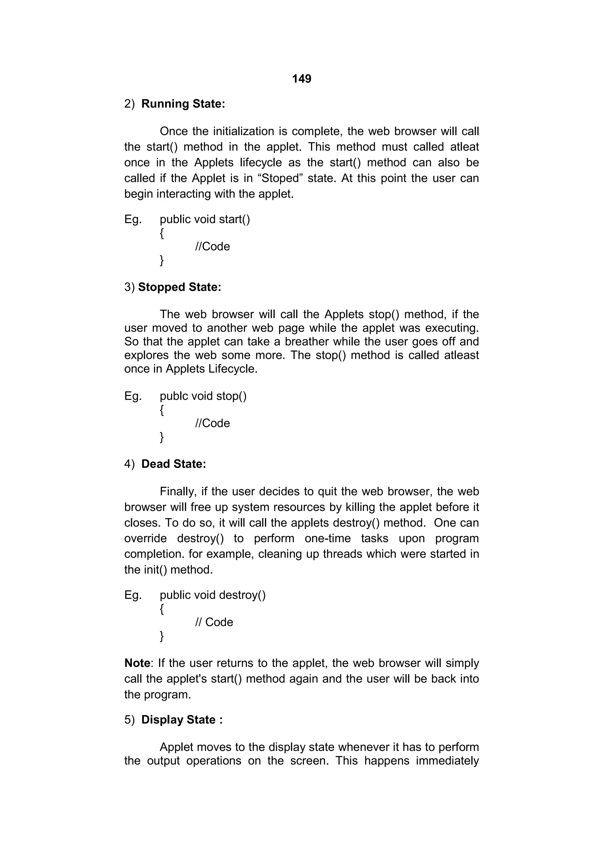 149
2) Running State:
Once the initialization is complete, the web browser will call
the start() method in the applet. This method must called atleat
once in the Applets lifecycle as the start() method can also be
called if the Applet is in “Stoped” state. At this point the user can
begin interacting with the applet.
Eg.

public void start()
{
//Code
}

3) Stopped State:
The web browser will call the Applets stop() method, if the
user moved to another web page while the applet was executing.
So that the applet can take a breather while the user goes off and
explores the web some more. The stop() method is called atleast
once in Applets Lifecycle.
Eg.

publc void stop()
{
//Code
}

4) Dead State:
Finally, if the user decides to quit the web browser, the web
browser will free up system resources by killing the applet before it
closes. To do so, it will call the applets destroy() method. One can
override destroy() to perform one-time tasks upon program
completion. for example, cleaning up threads which were started in
the init() method.
Eg.

public void destroy()
{
// Code
}

Note: If the user returns to the applet, the web browser will simply
call the applet's start() method again and the user will be back into
the program.
5) Display State :
Applet moves to the display state whenever it has to perform
the output operations on the screen. This happens immediately

 