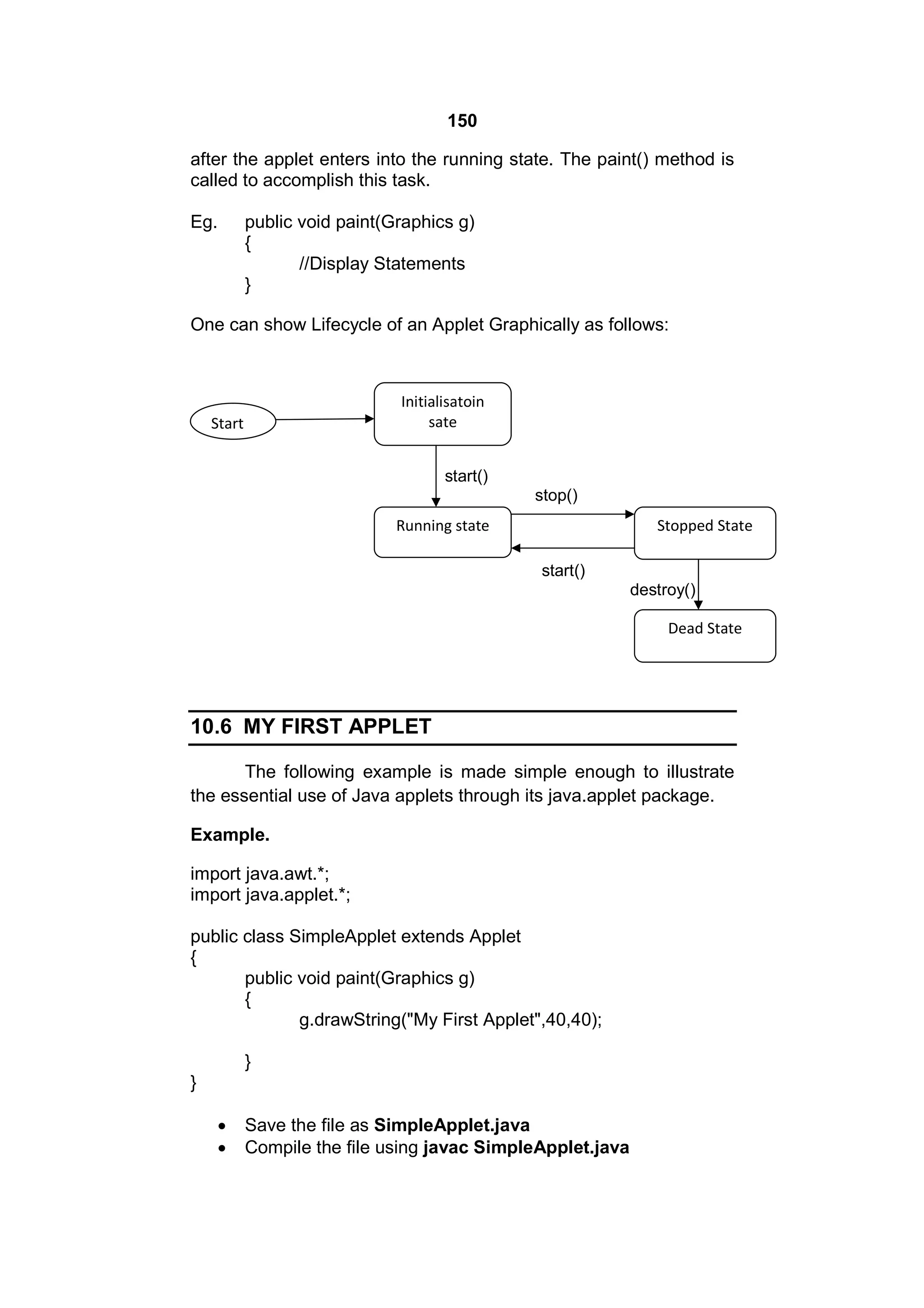 150
after the applet enters into the running state. The paint() method is
called to accomplish this task.
Eg.

public void paint(Graphics g)
{
//Display Statements
}

One can show Lifecycle of an Applet Graphically as follows:

Initialisatoin
sate

Start

start()
stop()
Running state

Stopped State
start()
destroy()
Dead State

10.6 MY FIRST APPLET
The following example is made simple enough to illustrate
the essential use of Java applets through its java.applet package.
Example.
import java.awt.*;
import java.applet.*;
public class SimpleApplet extends Applet
{
public void paint(Graphics g)
{
g.drawString("My First Applet",40,40);
}
}



Save the file as SimpleApplet.java
Compile the file using javac SimpleApplet.java

 