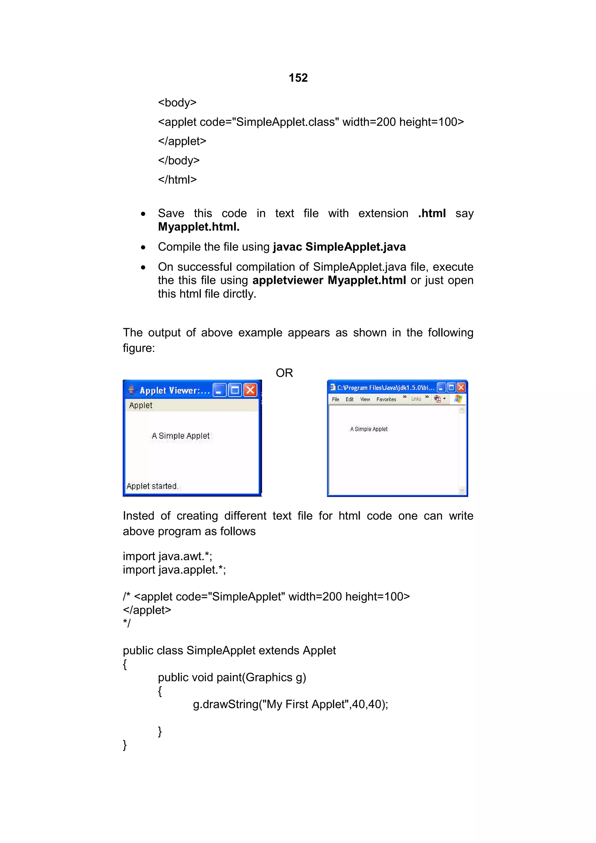 152
<body>
<applet code="SimpleApplet.class" width=200 height=100>
</applet>
</body>
</html>


Save this code in text file with extension .html say
Myapplet.html.



Compile the file using javac SimpleApplet.java



On successful compilation of SimpleApplet.java file, execute
the this file using appletviewer Myapplet.html or just open
this html file dirctly.

The output of above example appears as shown in the following
figure:
OR

Insted of creating different text file for html code one can write
above program as follows
import java.awt.*;
import java.applet.*;
/* <applet code="SimpleApplet" width=200 height=100>
</applet>
*/
public class SimpleApplet extends Applet
{
public void paint(Graphics g)
{
g.drawString("My First Applet",40,40);
}
}

 