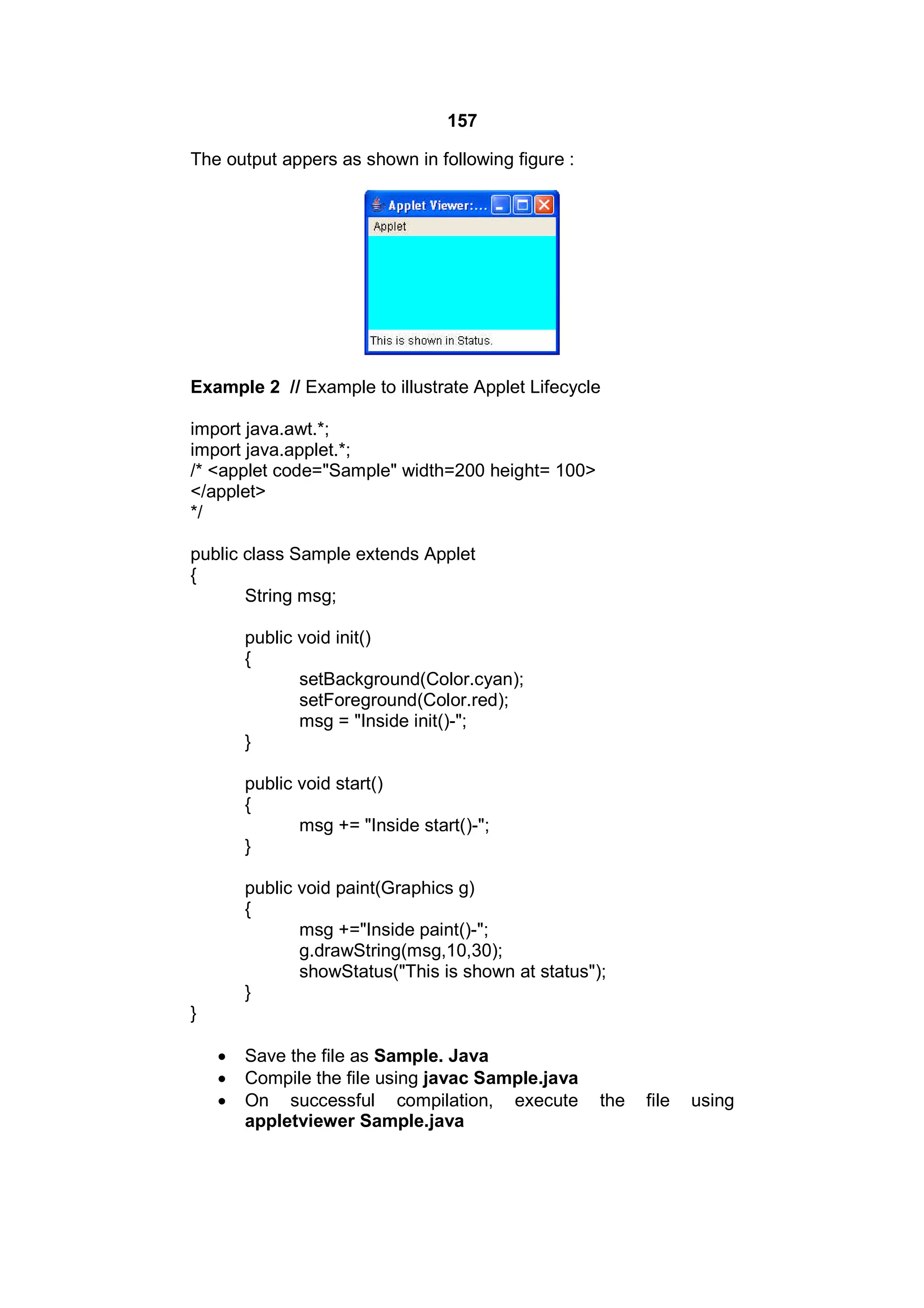 157
The output appers as shown in following figure :

Example 2 // Example to illustrate Applet Lifecycle
import java.awt.*;
import java.applet.*;
/* <applet code="Sample" width=200 height= 100>
</applet>
*/
public class Sample extends Applet
{
String msg;
public void init()
{
setBackground(Color.cyan);
setForeground(Color.red);
msg = "Inside init()-";
}
public void start()
{
msg += "Inside start()-";
}
public void paint(Graphics g)
{
msg +="Inside paint()-";
g.drawString(msg,10,30);
showStatus("This is shown at status");
}
}




Save the file as Sample. Java
Compile the file using javac Sample.java
On successful compilation, execute
appletviewer Sample.java

the

file

using

 
