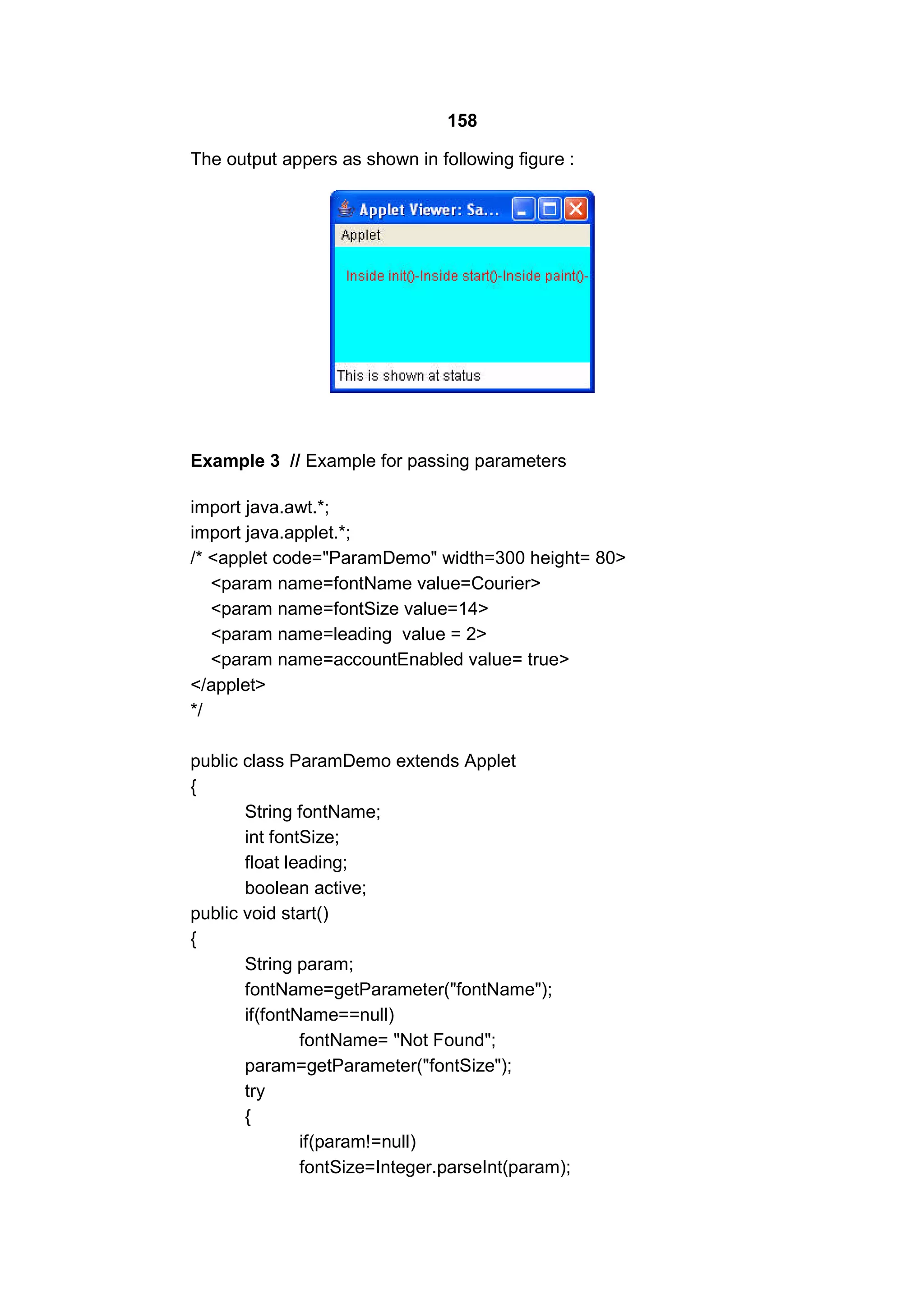 158
The output appers as shown in following figure :

Example 3 // Example for passing parameters
import java.awt.*;
import java.applet.*;
/* <applet code="ParamDemo" width=300 height= 80>
<param name=fontName value=Courier>
<param name=fontSize value=14>
<param name=leading value = 2>
<param name=accountEnabled value= true>
</applet>
*/
public class ParamDemo extends Applet
{
String fontName;
int fontSize;
float leading;
boolean active;
public void start()
{
String param;
fontName=getParameter("fontName");
if(fontName==null)
fontName= "Not Found";
param=getParameter("fontSize");
try
{
if(param!=null)
fontSize=Integer.parseInt(param);

 