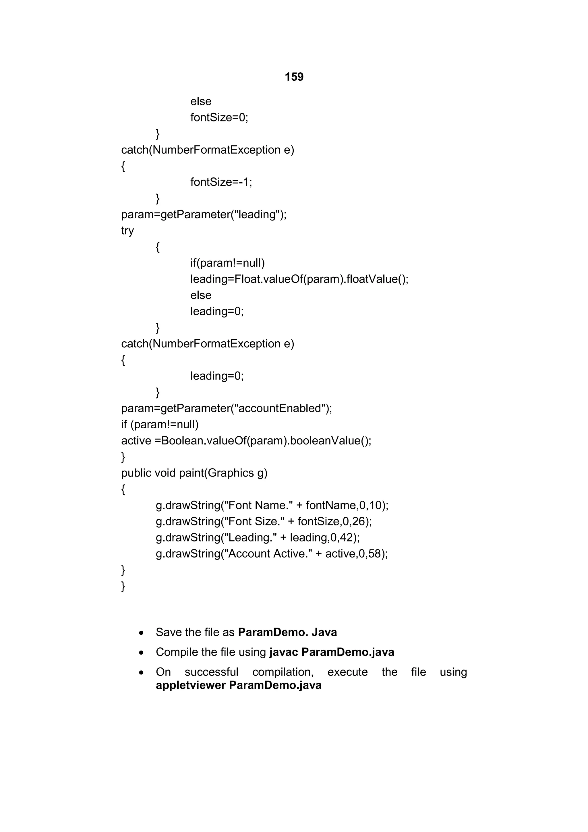 159
else
fontSize=0;
}
catch(NumberFormatException e)
{
fontSize=-1;
}
param=getParameter("leading");
try
{
if(param!=null)
leading=Float.valueOf(param).floatValue();
else
leading=0;
}
catch(NumberFormatException e)
{
leading=0;
}
param=getParameter("accountEnabled");
if (param!=null)
active =Boolean.valueOf(param).booleanValue();
}
public void paint(Graphics g)
{
g.drawString("Font Name." + fontName,0,10);
g.drawString("Font Size." + fontSize,0,26);
g.drawString("Leading." + leading,0,42);
g.drawString("Account Active." + active,0,58);
}
}



Save the file as ParamDemo. Java



Compile the file using javac ParamDemo.java



On successful compilation, execute
appletviewer ParamDemo.java

the

file

using

 