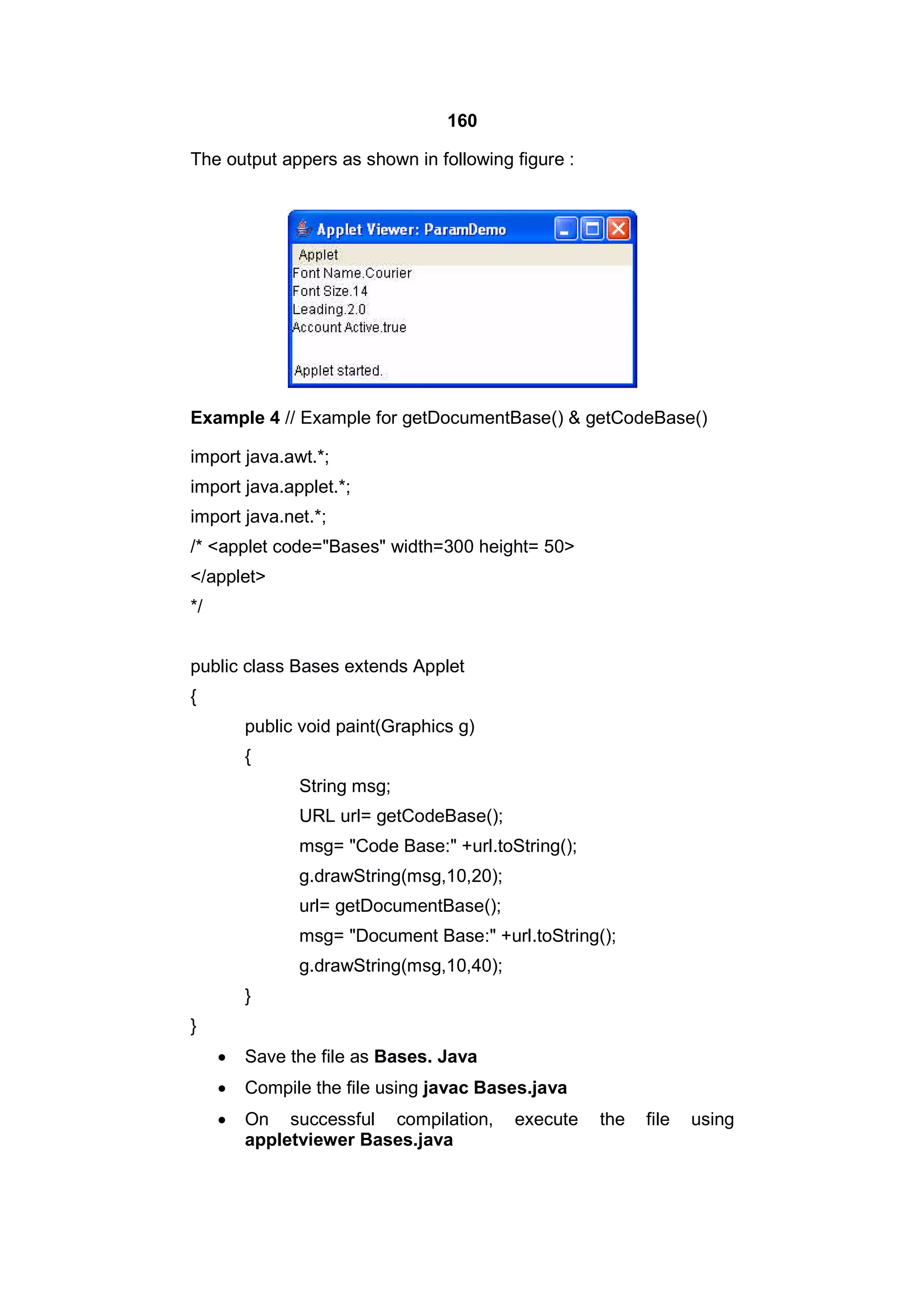160
The output appers as shown in following figure :

Example 4 // Example for getDocumentBase() & getCodeBase()
import java.awt.*;
import java.applet.*;
import java.net.*;
/* <applet code="Bases" width=300 height= 50>
</applet>
*/
public class Bases extends Applet
{
public void paint(Graphics g)
{
String msg;
URL url= getCodeBase();
msg= "Code Base:" +url.toString();
g.drawString(msg,10,20);
url= getDocumentBase();
msg= "Document Base:" +url.toString();
g.drawString(msg,10,40);
}
}


Save the file as Bases. Java



Compile the file using javac Bases.java



On successful compilation,
appletviewer Bases.java

execute

the

file

using

 