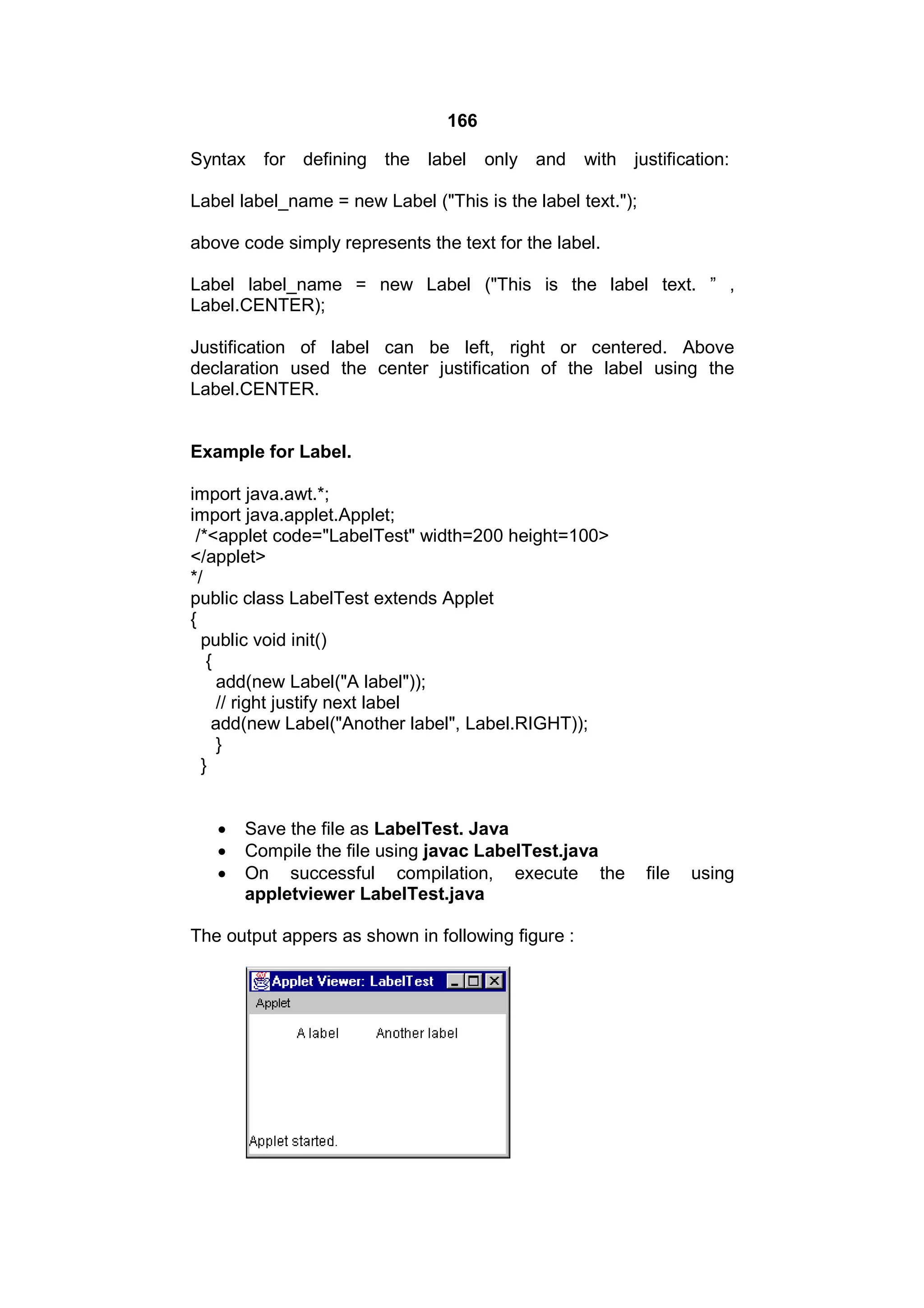 166
Syntax

for defining the label

only and

with justification:

Label label_name = new Label ("This is the label text.");
above code simply represents the text for the label.
Label label_name = new Label ("This is the label text. ” ,
Label.CENTER);
Justification of label can be left, right or centered. Above
declaration used the center justification of the label using the
Label.CENTER.

Example for Label.
import java.awt.*;
import java.applet.Applet;
/*<applet code="LabelTest" width=200 height=100>
</applet>
*/
public class LabelTest extends Applet
{
public void init()
{
add(new Label("A label"));
// right justify next label
add(new Label("Another label", Label.RIGHT));
}
}




Save the file as LabelTest. Java
Compile the file using javac LabelTest.java
On successful compilation, execute the
appletviewer LabelTest.java

The output appers as shown in following figure :

file

using

 