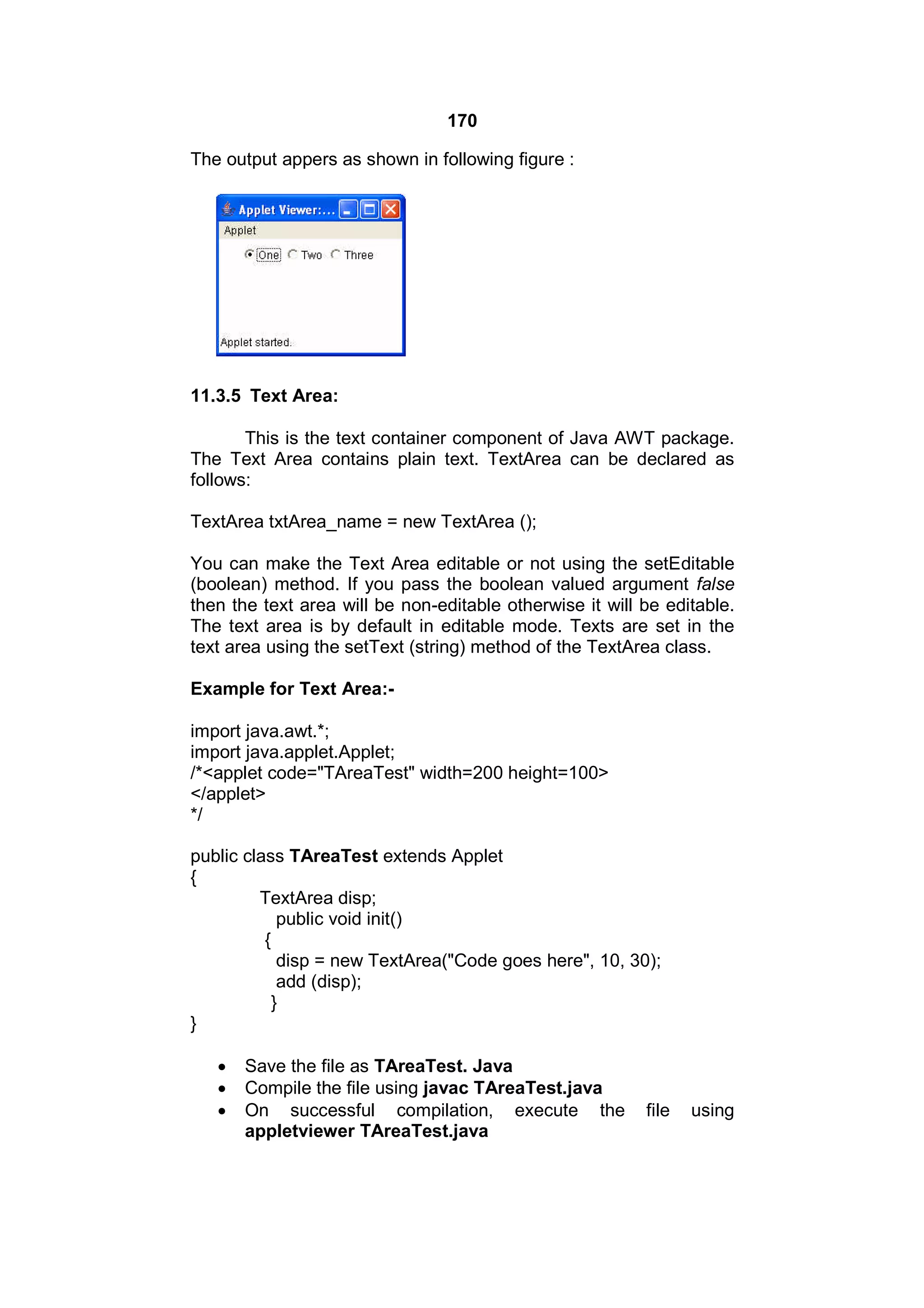 170
The output appers as shown in following figure :

11.3.5 Text Area:
This is the text container component of Java AWT package.
The Text Area contains plain text. TextArea can be declared as
follows:
TextArea txtArea_name = new TextArea ();
You can make the Text Area editable or not using the setEditable
(boolean) method. If you pass the boolean valued argument false
then the text area will be non-editable otherwise it will be editable.
The text area is by default in editable mode. Texts are set in the
text area using the setText (string) method of the TextArea class.
Example for Text Area:import java.awt.*;
import java.applet.Applet;
/*<applet code="TAreaTest" width=200 height=100>
</applet>
*/
public class TAreaTest extends Applet
{
TextArea disp;
public void init()
{
disp = new TextArea("Code goes here", 10, 30);
add (disp);
}
}




Save the file as TAreaTest. Java
Compile the file using javac TAreaTest.java
On successful compilation, execute the
appletviewer TAreaTest.java

file

using

 