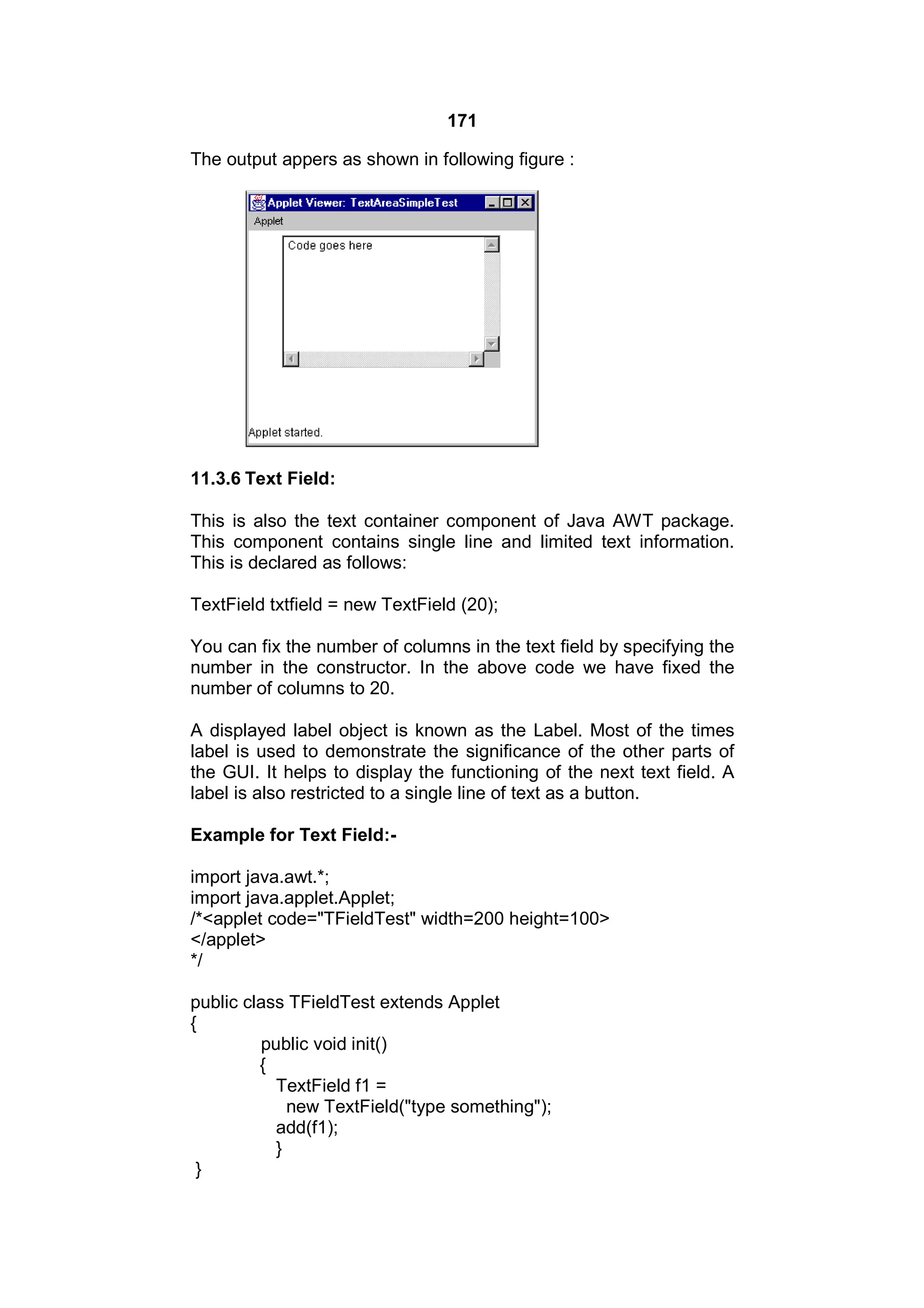 171
The output appers as shown in following figure :

11.3.6 Text Field:
This is also the text container component of Java AWT package.
This component contains single line and limited text information.
This is declared as follows:
TextField txtfield = new TextField (20);
You can fix the number of columns in the text field by specifying the
number in the constructor. In the above code we have fixed the
number of columns to 20.
A displayed label object is known as the Label. Most of the times
label is used to demonstrate the significance of the other parts of
the GUI. It helps to display the functioning of the next text field. A
label is also restricted to a single line of text as a button.
Example for Text Field:import java.awt.*;
import java.applet.Applet;
/*<applet code="TFieldTest" width=200 height=100>
</applet>
*/
public class TFieldTest extends Applet
{
public void init()
{
TextField f1 =
new TextField("type something");
add(f1);
}
}

 