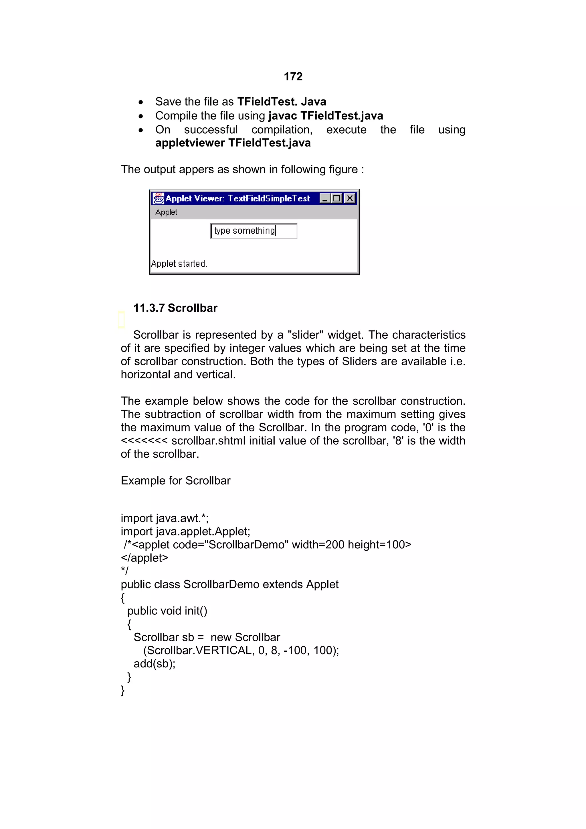 172




Save the file as TFieldTest. Java
Compile the file using javac TFieldTest.java
On successful compilation, execute the
appletviewer TFieldTest.java

file

using

The output appers as shown in following figure :

11.3.7 Scrollbar
Scrollbar is represented by a "slider" widget. The characteristics
of it are specified by integer values which are being set at the time
of scrollbar construction. Both the types of Sliders are available i.e.
horizontal and vertical.
The example below shows the code for the scrollbar construction.
The subtraction of scrollbar width from the maximum setting gives
the maximum value of the Scrollbar. In the program code, '0' is the
<<<<<<< scrollbar.shtml initial value of the scrollbar, '8' is the width
of the scrollbar.
Example for Scrollbar
import java.awt.*;
import java.applet.Applet;
/*<applet code="ScrollbarDemo" width=200 height=100>
</applet>
*/
public class ScrollbarDemo extends Applet
{
public void init()
{
Scrollbar sb = new Scrollbar
(Scrollbar.VERTICAL, 0, 8, -100, 100);
add(sb);
}
}

 