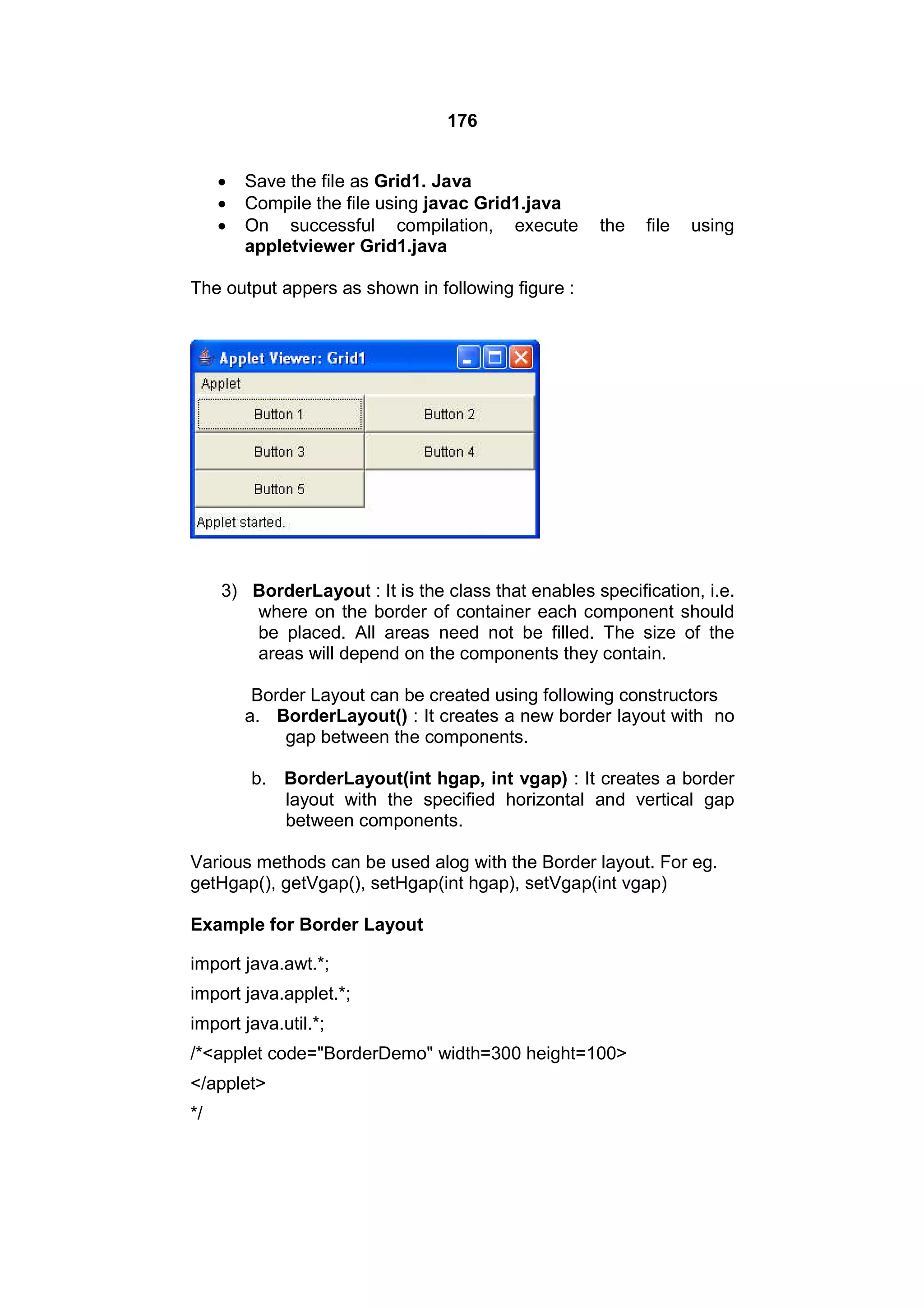 176




Save the file as Grid1. Java
Compile the file using javac Grid1.java
On successful compilation, execute
appletviewer Grid1.java

the

file

using

The output appers as shown in following figure :

3) BorderLayout : It is the class that enables specification, i.e.
where on the border of container each component should
be placed. All areas need not be filled. The size of the
areas will depend on the components they contain.
Border Layout can be created using following constructors
a. BorderLayout() : It creates a new border layout with no
gap between the components.
b. BorderLayout(int hgap, int vgap) : It creates a border
layout with the specified horizontal and vertical gap
between components.
Various methods can be used alog with the Border layout. For eg.
getHgap(), getVgap(), setHgap(int hgap), setVgap(int vgap)
Example for Border Layout
import java.awt.*;
import java.applet.*;
import java.util.*;
/*<applet code="BorderDemo" width=300 height=100>
</applet>
*/

 