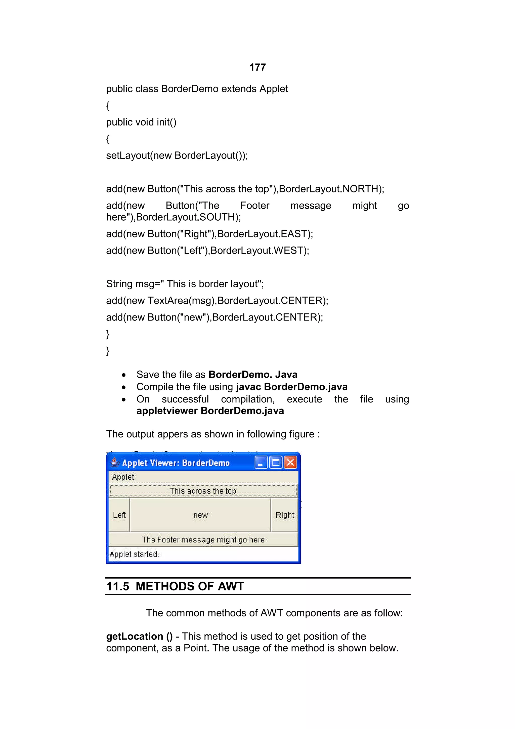 177
public class BorderDemo extends Applet
{
public void init()
{
setLayout(new BorderLayout());
add(new Button("This across the top"),BorderLayout.NORTH);
add(new
Button("The
Footer
here"),BorderLayout.SOUTH);

message

might

go

add(new Button("Right"),BorderLayout.EAST);
add(new Button("Left"),BorderLayout.WEST);
String msg=" This is border layout";
add(new TextArea(msg),BorderLayout.CENTER);
add(new Button("new"),BorderLayout.CENTER);
}
}




Save the file as BorderDemo. Java
Compile the file using javac BorderDemo.java
On successful compilation, execute the
appletviewer BorderDemo.java

file

using

The output appers as shown in following figure :

11.5 METHODS OF AWT
The common methods of AWT components are as follow:
getLocation () - This method is used to get position of the
component, as a Point. The usage of the method is shown below.

 