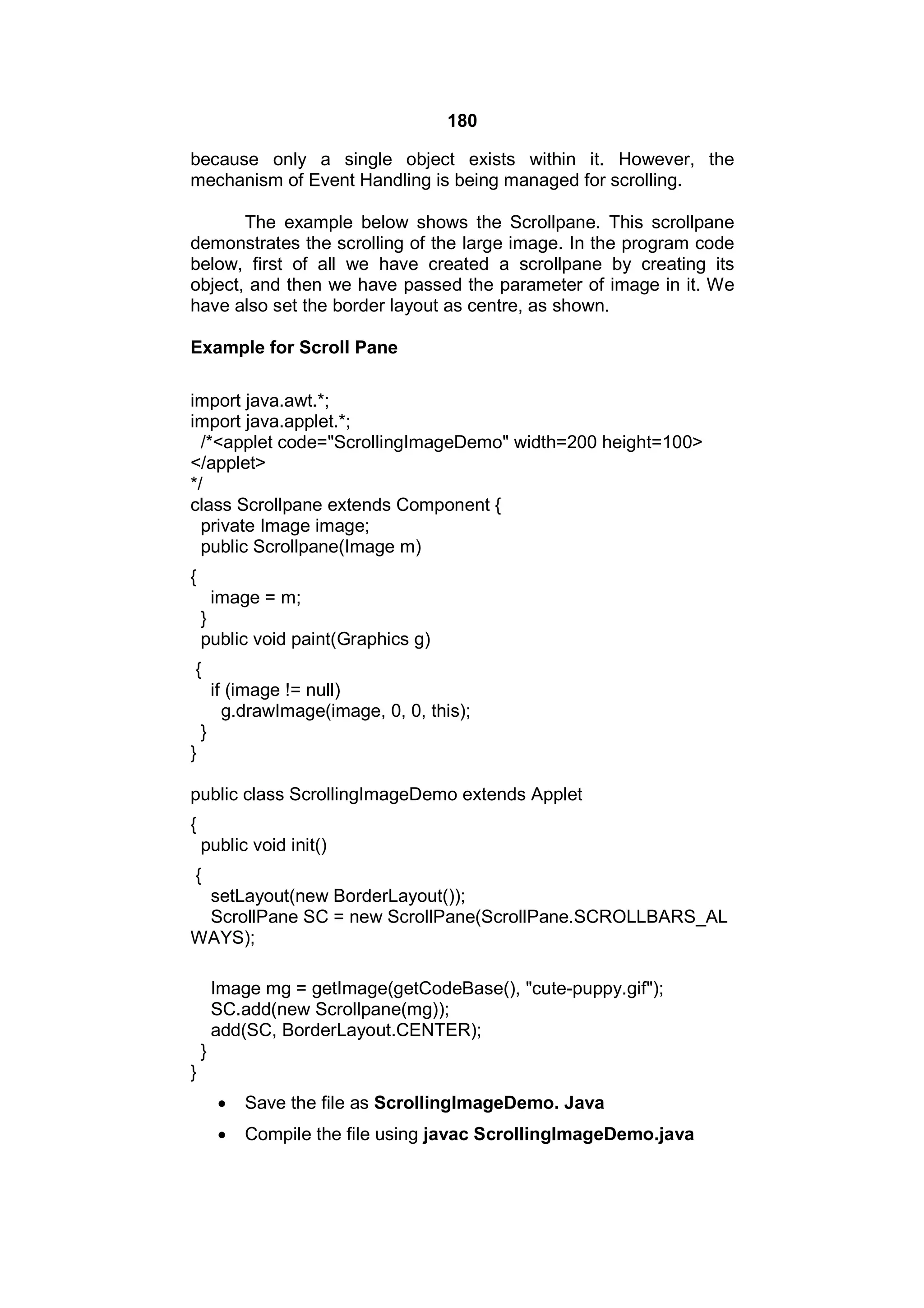 180
because only a single object exists within it. However, the
mechanism of Event Handling is being managed for scrolling.
The example below shows the Scrollpane. This scrollpane
demonstrates the scrolling of the large image. In the program code
below, first of all we have created a scrollpane by creating its
object, and then we have passed the parameter of image in it. We
have also set the border layout as centre, as shown.
Example for Scroll Pane
import java.awt.*;
import java.applet.*;
/*<applet code="ScrollingImageDemo" width=200 height=100>
</applet>
*/
class Scrollpane extends Component {
private Image image;
public Scrollpane(Image m)
{
image = m;
}
public void paint(Graphics g)
{
if (image != null)
g.drawImage(image, 0, 0, this);
}
}
public class ScrollingImageDemo extends Applet
{
public void init()
{
setLayout(new BorderLayout());
ScrollPane SC = new ScrollPane(ScrollPane.SCROLLBARS_AL
WAYS);
Image mg = getImage(getCodeBase(), "cute-puppy.gif");
SC.add(new Scrollpane(mg));
add(SC, BorderLayout.CENTER);
}
}


Save the file as ScrollingImageDemo. Java



Compile the file using javac ScrollingImageDemo.java

 
