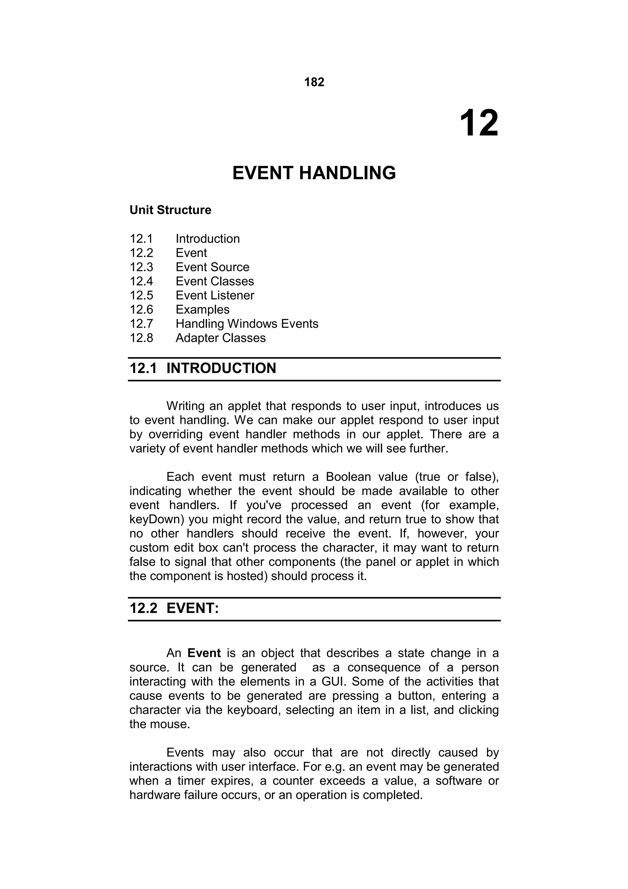 182

12
EVENT HANDLING
Unit Structure
12.1
12.2
12.3
12.4
12.5
12.6
12.7
12.8

Introduction
Event
Event Source
Event Classes
Event Listener
Examples
Handling Windows Events
Adapter Classes

12.1 INTRODUCTION
Writing an applet that responds to user input, introduces us
to event handling. We can make our applet respond to user input
by overriding event handler methods in our applet. There are a
variety of event handler methods which we will see further.
Each event must return a Boolean value (true or false),
indicating whether the event should be made available to other
event handlers. If you've processed an event (for example,
keyDown) you might record the value, and return true to show that
no other handlers should receive the event. If, however, your
custom edit box can't process the character, it may want to return
false to signal that other components (the panel or applet in which
the component is hosted) should process it.

12.2 EVENT:
An Event is an object that describes a state change in a
source. It can be generated as a consequence of a person
interacting with the elements in a GUI. Some of the activities that
cause events to be generated are pressing a button, entering a
character via the keyboard, selecting an item in a list, and clicking
the mouse.
Events may also occur that are not directly caused by
interactions with user interface. For e.g. an event may be generated
when a timer expires, a counter exceeds a value, a software or
hardware failure occurs, or an operation is completed.

 