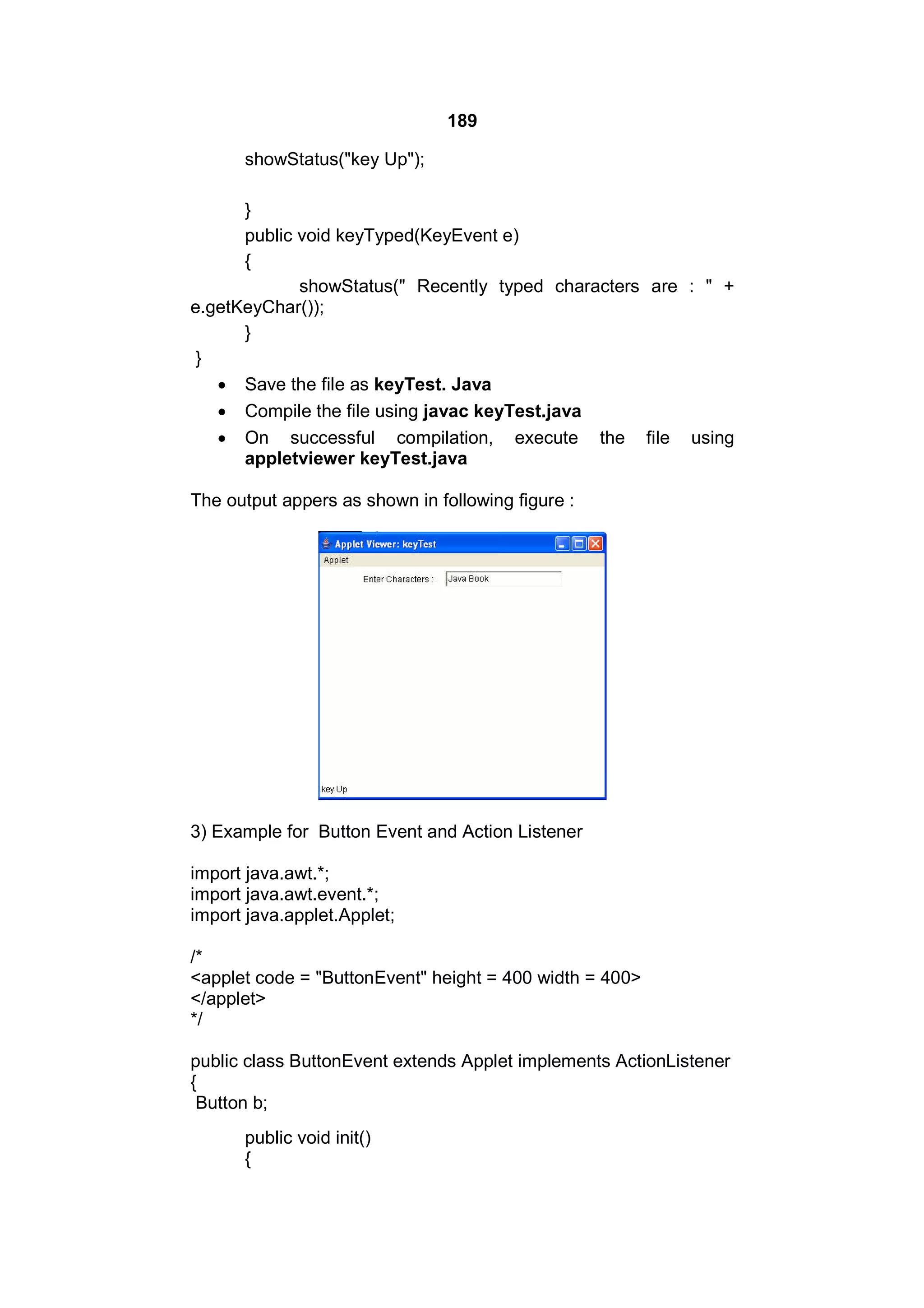 189
showStatus("key Up");
}
public void keyTyped(KeyEvent e)
{
showStatus(" Recently typed characters are : " +
e.getKeyChar());
}
}
 Save the file as keyTest. Java
 Compile the file using javac keyTest.java
 On successful compilation, execute the file using
appletviewer keyTest.java
The output appers as shown in following figure :

3) Example for Button Event and Action Listener
import java.awt.*;
import java.awt.event.*;
import java.applet.Applet;
/*
<applet code = "ButtonEvent" height = 400 width = 400>
</applet>
*/
public class ButtonEvent extends Applet implements ActionListener
{
Button b;
public void init()
{

 