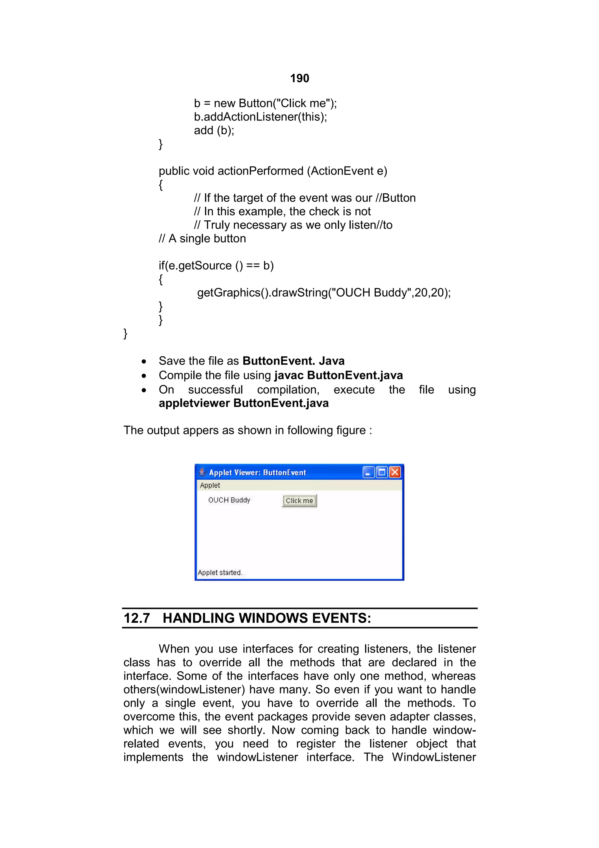 190
b = new Button("Click me");
b.addActionListener(this);
add (b);
}
public void actionPerformed (ActionEvent e)
{
// If the target of the event was our //Button
// In this example, the check is not
// Truly necessary as we only listen//to
// A single button
if(e.getSource () == b)
{
getGraphics().drawString("OUCH Buddy",20,20);
}
}
}




Save the file as ButtonEvent. Java
Compile the file using javac ButtonEvent.java
On successful compilation, execute the
appletviewer ButtonEvent.java

file

using

The output appers as shown in following figure :

12.7 HANDLING WINDOWS EVENTS:
When you use interfaces for creating listeners, the listener
class has to override all the methods that are declared in the
interface. Some of the interfaces have only one method, whereas
others(windowListener) have many. So even if you want to handle
only a single event, you have to override all the methods. To
overcome this, the event packages provide seven adapter classes,
which we will see shortly. Now coming back to handle windowrelated events, you need to register the listener object that
implements the windowListener interface. The WindowListener

 