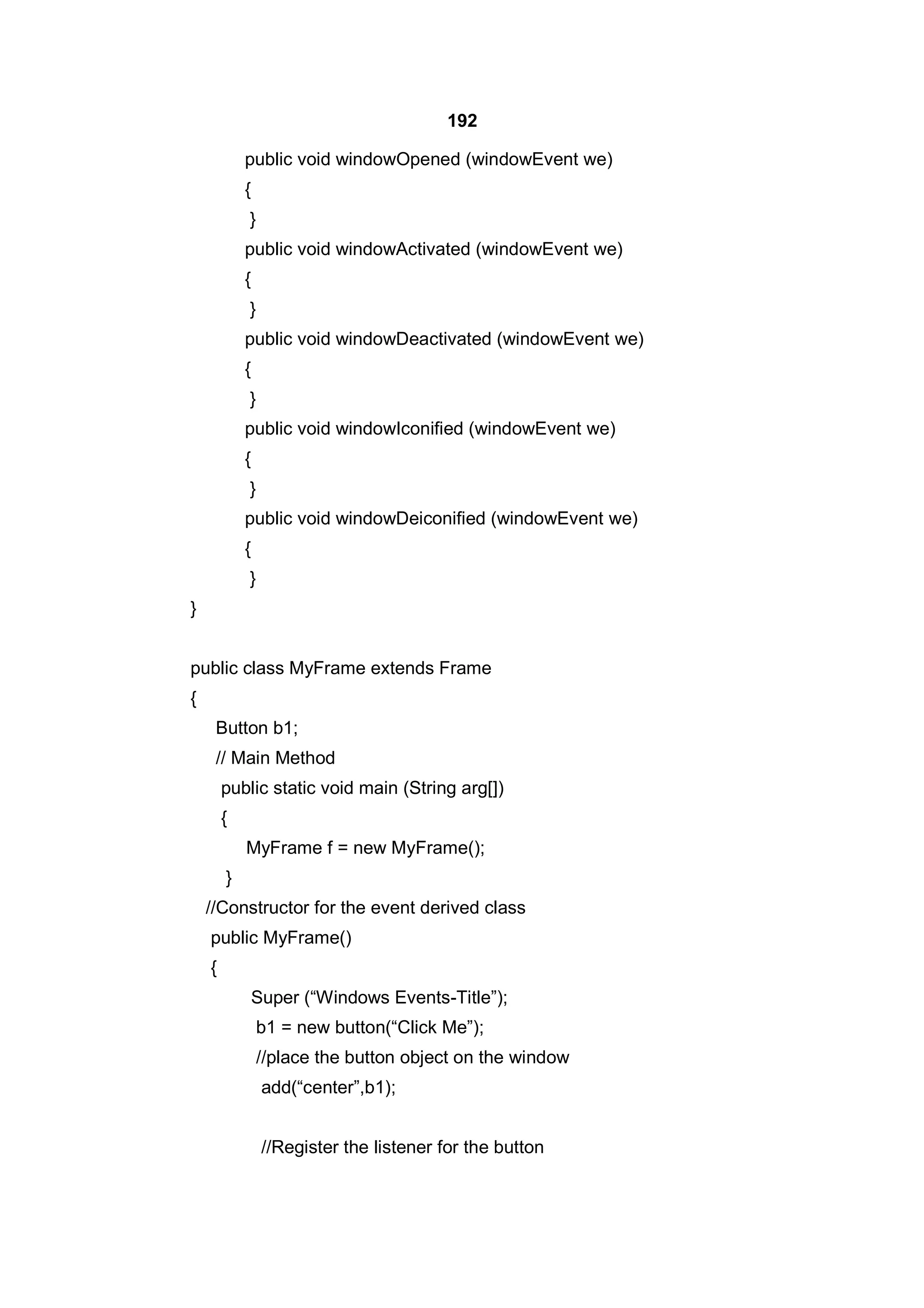 192
public void windowOpened (windowEvent we)
{
}
public void windowActivated (windowEvent we)
{
}
public void windowDeactivated (windowEvent we)
{
}
public void windowIconified (windowEvent we)
{
}
public void windowDeiconified (windowEvent we)
{
}
}
public class MyFrame extends Frame
{
Button b1;
// Main Method
public static void main (String arg[])
{
MyFrame f = new MyFrame();
}
//Constructor for the event derived class
public MyFrame()
{
Super (“Windows Events-Title”);
b1 = new button(“Click Me”);
//place the button object on the window
add(“center”,b1);
//Register the listener for the button

 
