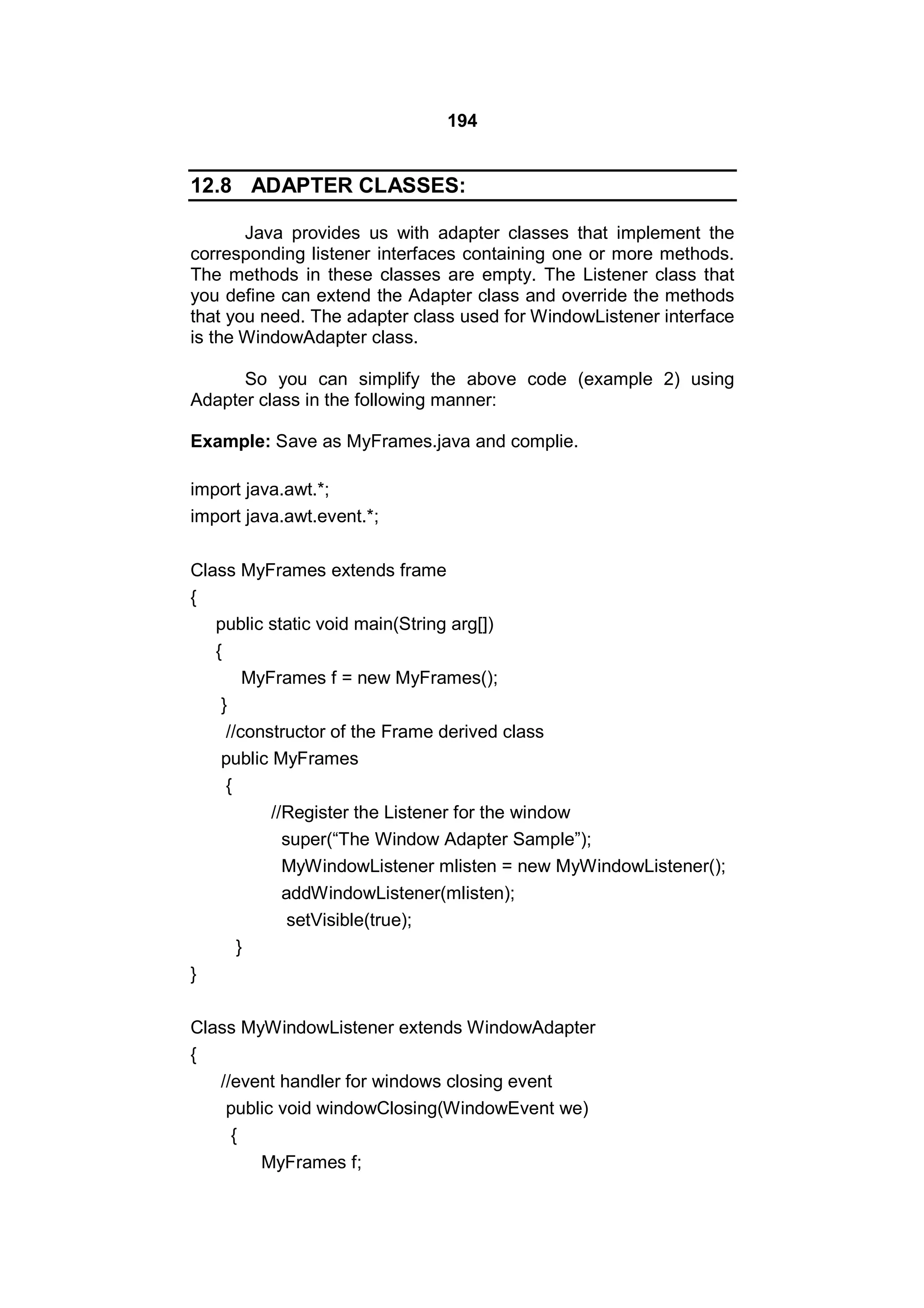 194

12.8 ADAPTER CLASSES:
Java provides us with adapter classes that implement the
corresponding listener interfaces containing one or more methods.
The methods in these classes are empty. The Listener class that
you define can extend the Adapter class and override the methods
that you need. The adapter class used for WindowListener interface
is the WindowAdapter class.
So you can simplify the above code (example 2) using
Adapter class in the following manner:
Example: Save as MyFrames.java and complie.
import java.awt.*;
import java.awt.event.*;
Class MyFrames extends frame
{
public static void main(String arg[])
{
MyFrames f = new MyFrames();
}
//constructor of the Frame derived class
public MyFrames
{
//Register the Listener for the window
super(“The Window Adapter Sample”);
MyWindowListener mlisten = new MyWindowListener();
addWindowListener(mlisten);
setVisible(true);
}
}
Class MyWindowListener extends WindowAdapter
{
//event handler for windows closing event
public void windowClosing(WindowEvent we)
{
MyFrames f;

 