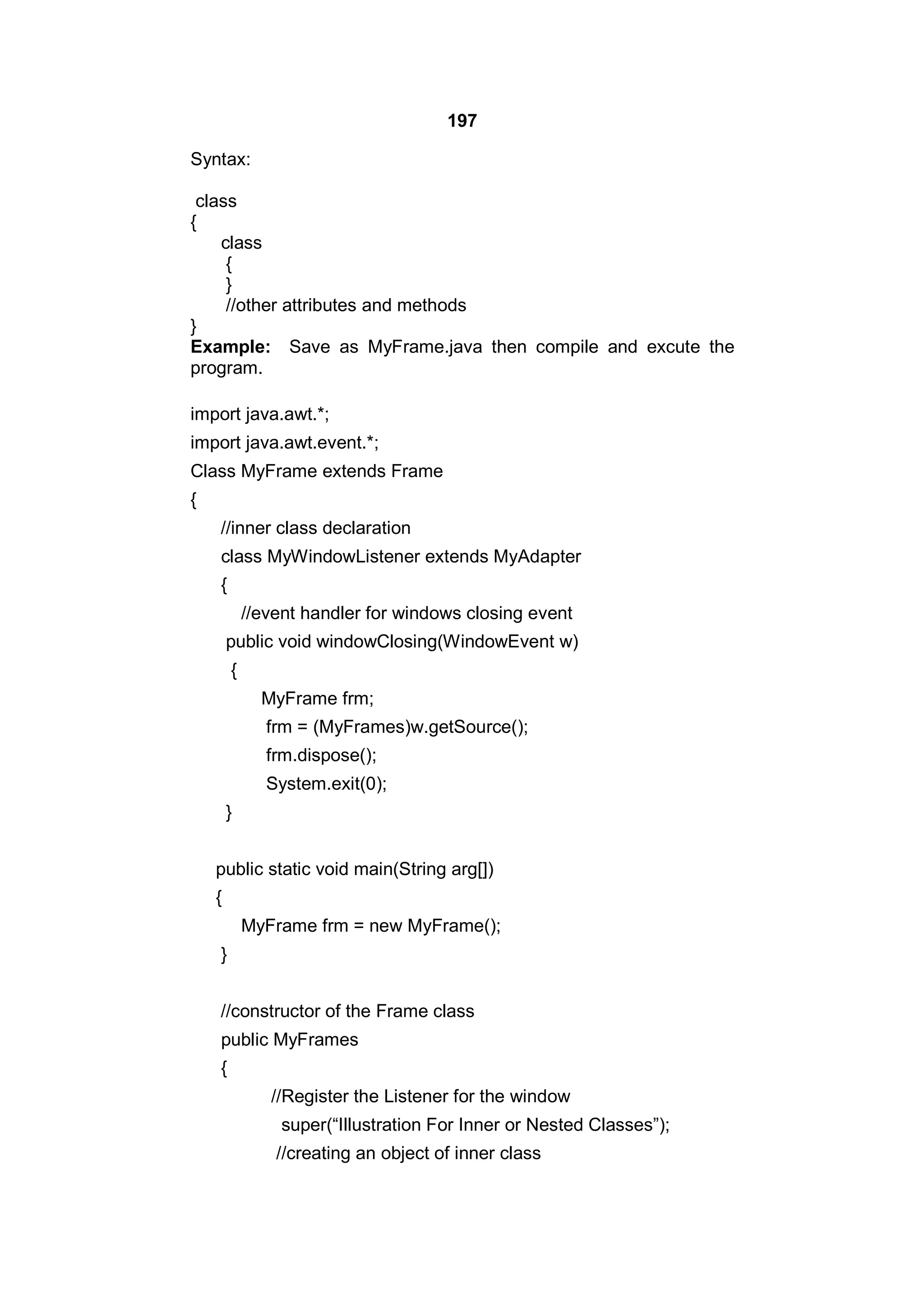 197
Syntax:
class
{
class
{
}
//other attributes and methods
}
Example: Save as MyFrame.java then compile and excute the
program.
import java.awt.*;
import java.awt.event.*;
Class MyFrame extends Frame
{
//inner class declaration
class MyWindowListener extends MyAdapter
{
//event handler for windows closing event
public void windowClosing(WindowEvent w)
{
MyFrame frm;
frm = (MyFrames)w.getSource();
frm.dispose();
System.exit(0);
}
public static void main(String arg[])
{
MyFrame frm = new MyFrame();
}
//constructor of the Frame class
public MyFrames
{
//Register the Listener for the window
super(“Illustration For Inner or Nested Classes”);
//creating an object of inner class

 