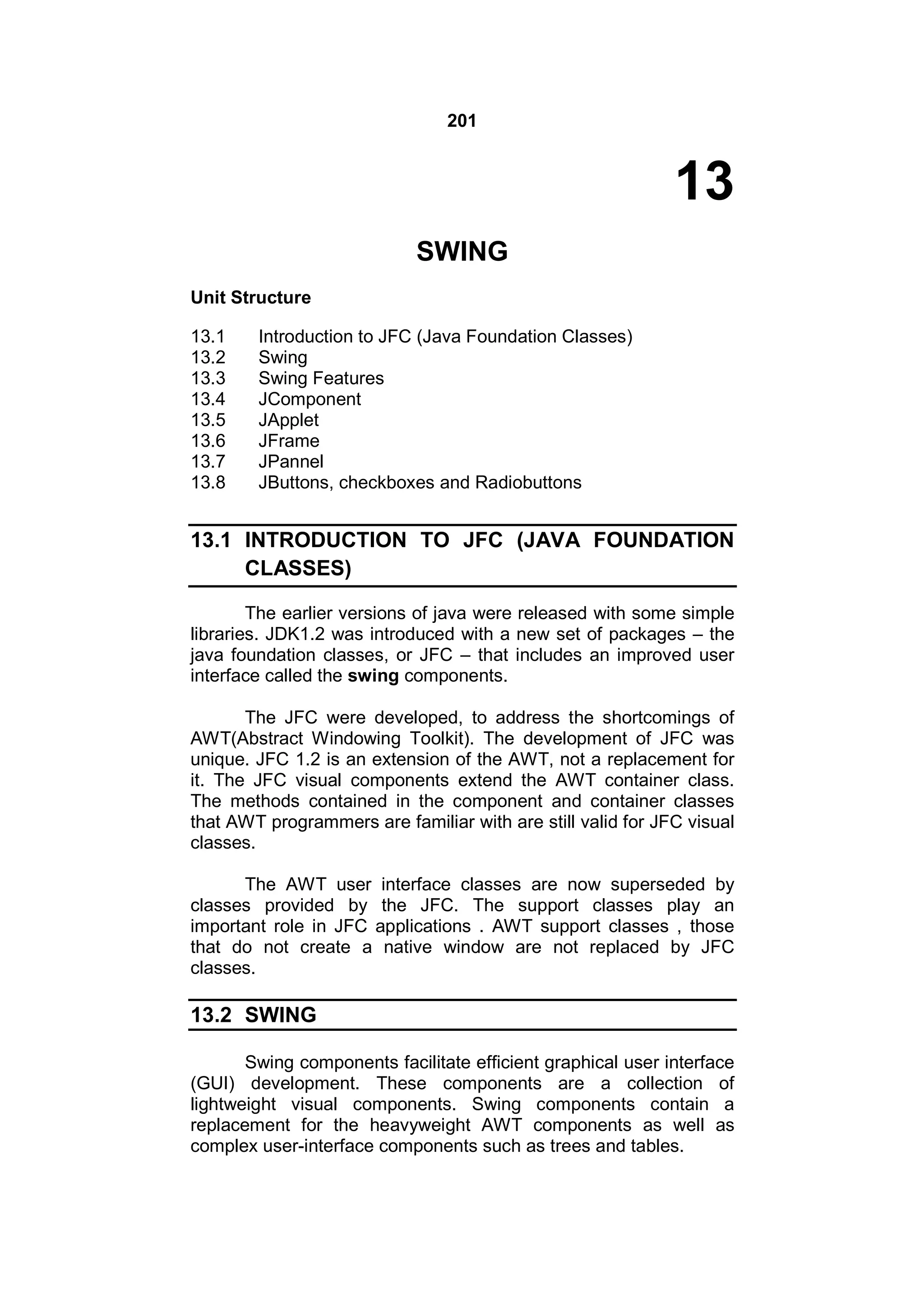 201

13
SWING
Unit Structure
13.1
13.2
13.3
13.4
13.5
13.6
13.7
13.8

Introduction to JFC (Java Foundation Classes)
Swing
Swing Features
JComponent
JApplet
JFrame
JPannel
JButtons, checkboxes and Radiobuttons

13.1 INTRODUCTION TO JFC (JAVA FOUNDATION
CLASSES)
The earlier versions of java were released with some simple
libraries. JDK1.2 was introduced with a new set of packages – the
java foundation classes, or JFC – that includes an improved user
interface called the swing components.
The JFC were developed, to address the shortcomings of
AWT(Abstract Windowing Toolkit). The development of JFC was
unique. JFC 1.2 is an extension of the AWT, not a replacement for
it. The JFC visual components extend the AWT container class.
The methods contained in the component and container classes
that AWT programmers are familiar with are still valid for JFC visual
classes.
The AWT user interface classes are now superseded by
classes provided by the JFC. The support classes play an
important role in JFC applications . AWT support classes , those
that do not create a native window are not replaced by JFC
classes.

13.2 SWING
Swing components facilitate efficient graphical user interface
(GUI) development. These components are a collection of
lightweight visual components. Swing components contain a
replacement for the heavyweight AWT components as well as
complex user-interface components such as trees and tables.

 