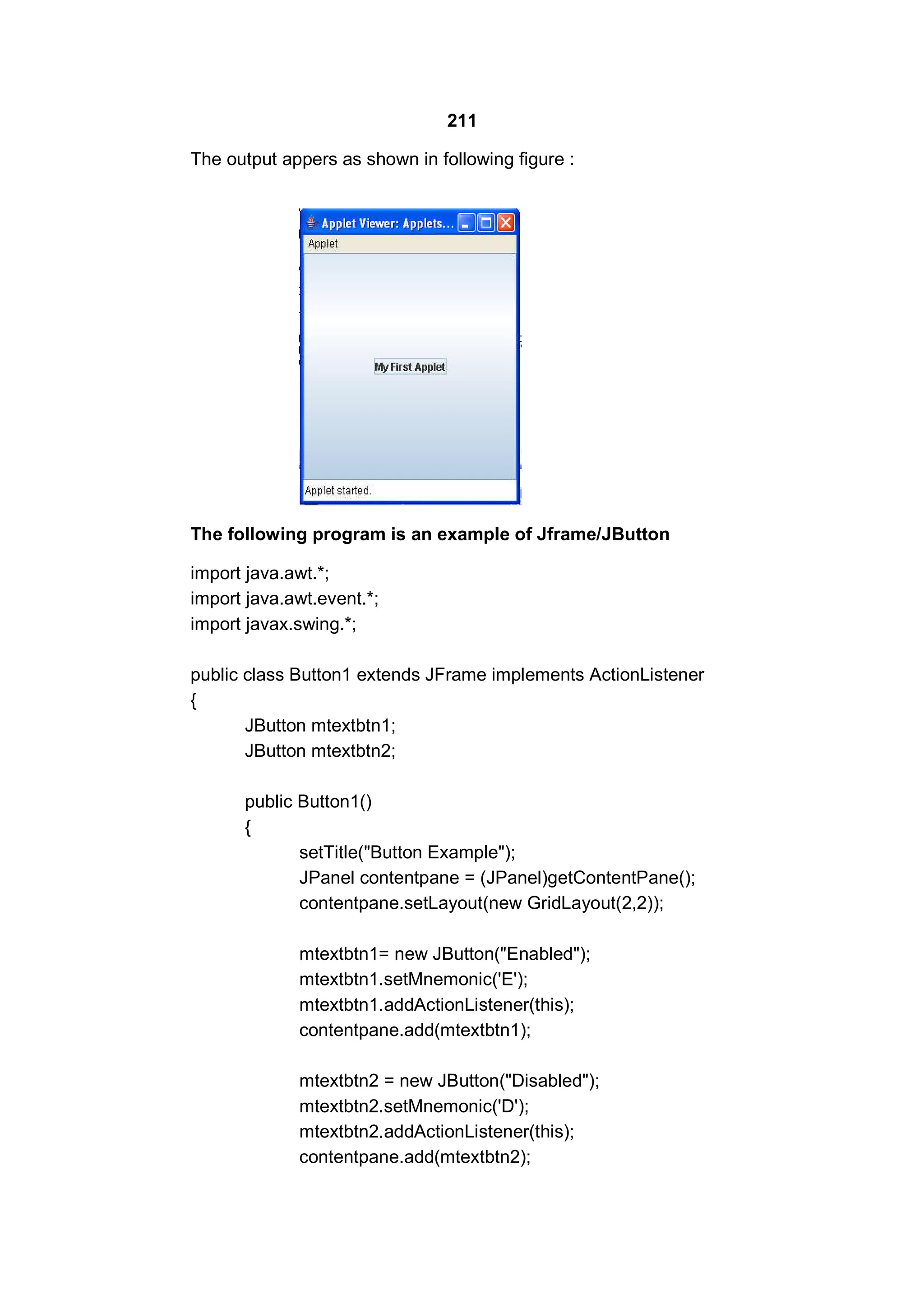 211
The output appers as shown in following figure :

The following program is an example of Jframe/JButton
import java.awt.*;
import java.awt.event.*;
import javax.swing.*;
public class Button1 extends JFrame implements ActionListener
{
JButton mtextbtn1;
JButton mtextbtn2;
public Button1()
{
setTitle("Button Example");
JPanel contentpane = (JPanel)getContentPane();
contentpane.setLayout(new GridLayout(2,2));
mtextbtn1= new JButton("Enabled");
mtextbtn1.setMnemonic('E');
mtextbtn1.addActionListener(this);
contentpane.add(mtextbtn1);
mtextbtn2 = new JButton("Disabled");
mtextbtn2.setMnemonic('D');
mtextbtn2.addActionListener(this);
contentpane.add(mtextbtn2);

 