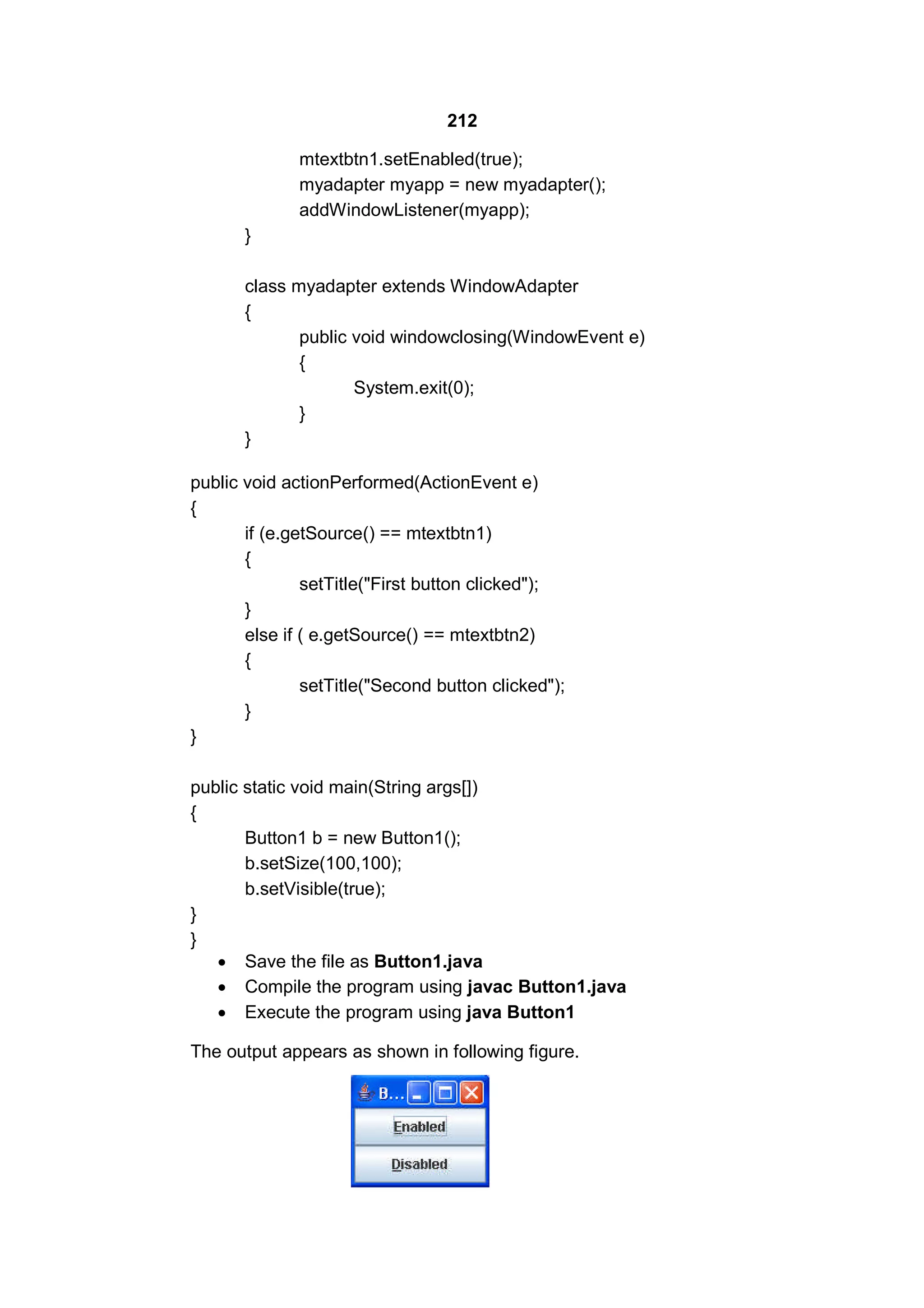212
mtextbtn1.setEnabled(true);
myadapter myapp = new myadapter();
addWindowListener(myapp);
}
class myadapter extends WindowAdapter
{
public void windowclosing(WindowEvent e)
{
System.exit(0);
}
}
public void actionPerformed(ActionEvent e)
{
if (e.getSource() == mtextbtn1)
{
setTitle("First button clicked");
}
else if ( e.getSource() == mtextbtn2)
{
setTitle("Second button clicked");
}
}
public static void main(String args[])
{
Button1 b = new Button1();
b.setSize(100,100);
b.setVisible(true);
}
}
 Save the file as Button1.java
 Compile the program using javac Button1.java
 Execute the program using java Button1
The output appears as shown in following figure.

 