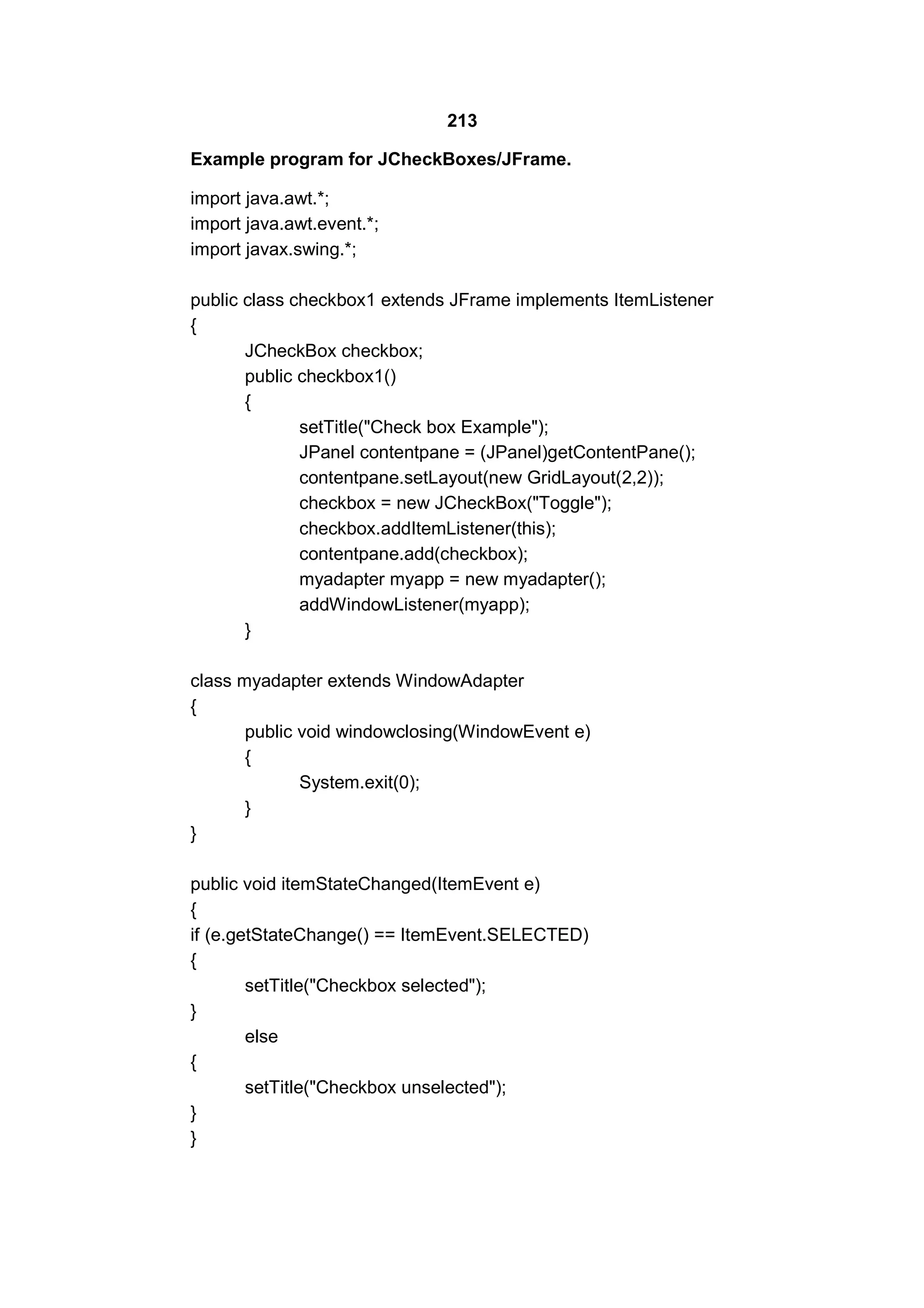 213
Example program for JCheckBoxes/JFrame.
import java.awt.*;
import java.awt.event.*;
import javax.swing.*;
public class checkbox1 extends JFrame implements ItemListener
{
JCheckBox checkbox;
public checkbox1()
{
setTitle("Check box Example");
JPanel contentpane = (JPanel)getContentPane();
contentpane.setLayout(new GridLayout(2,2));
checkbox = new JCheckBox("Toggle");
checkbox.addItemListener(this);
contentpane.add(checkbox);
myadapter myapp = new myadapter();
addWindowListener(myapp);
}
class myadapter extends WindowAdapter
{
public void windowclosing(WindowEvent e)
{
System.exit(0);
}
}
public void itemStateChanged(ItemEvent e)
{
if (e.getStateChange() == ItemEvent.SELECTED)
{
setTitle("Checkbox selected");
}
else
{
setTitle("Checkbox unselected");
}
}

 