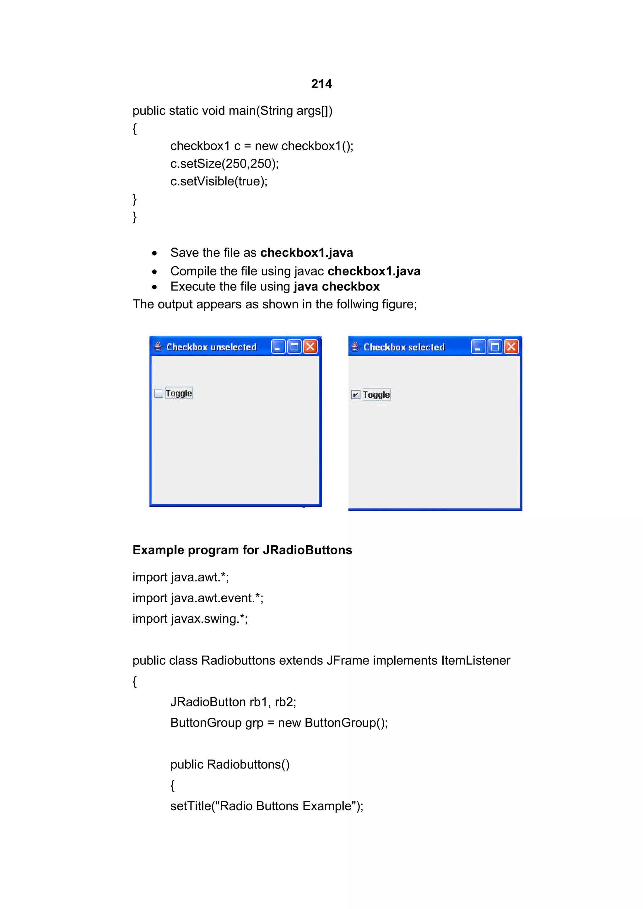 214
public static void main(String args[])
{
checkbox1 c = new checkbox1();
c.setSize(250,250);
c.setVisible(true);
}
}
 Save the file as checkbox1.java
 Compile the file using javac checkbox1.java
 Execute the file using java checkbox
The output appears as shown in the follwing figure;

Example program for JRadioButtons
import java.awt.*;
import java.awt.event.*;
import javax.swing.*;
public class Radiobuttons extends JFrame implements ItemListener
{
JRadioButton rb1, rb2;
ButtonGroup grp = new ButtonGroup();
public Radiobuttons()
{
setTitle("Radio Buttons Example");

 