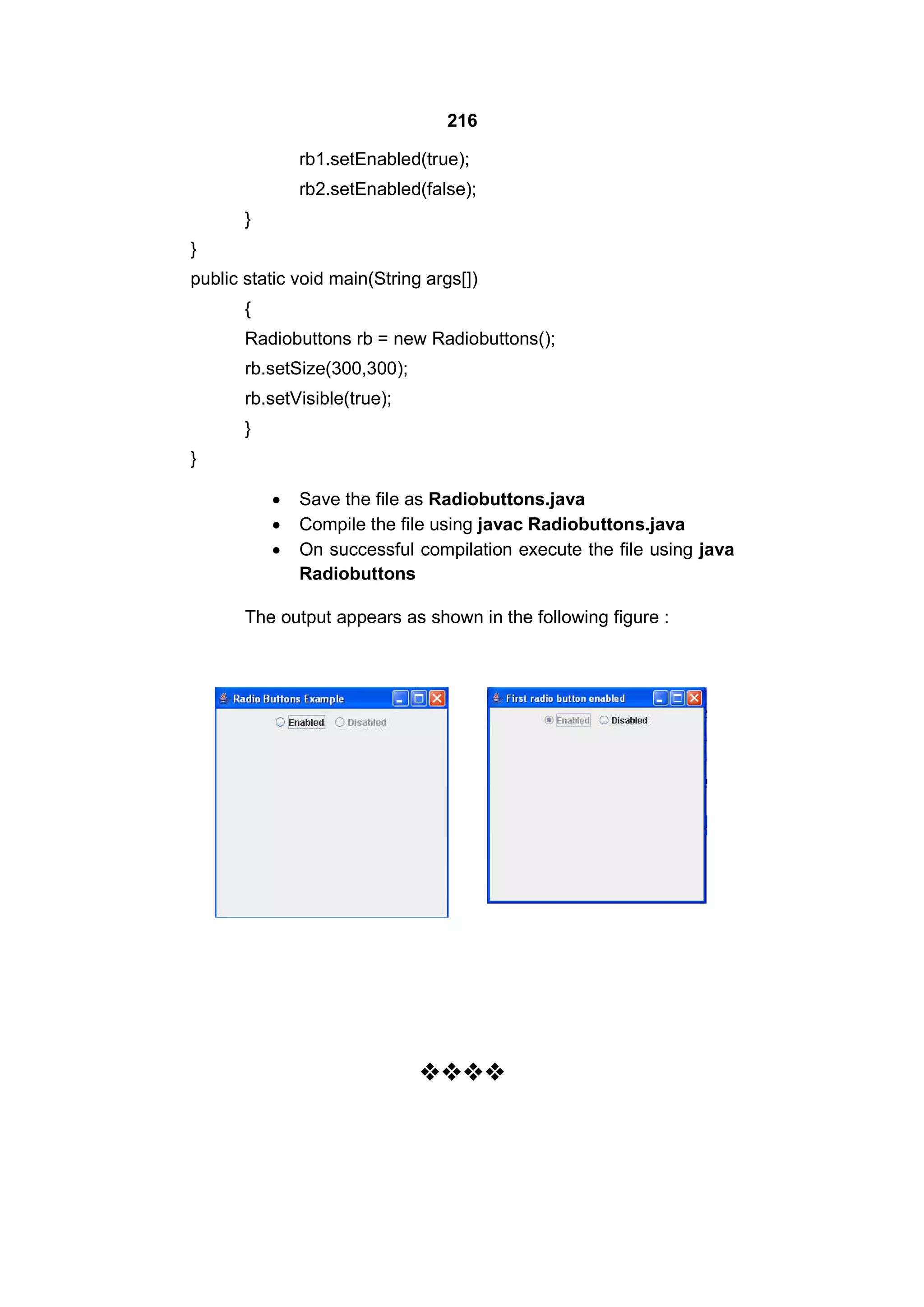 216
rb1.setEnabled(true);
rb2.setEnabled(false);
}
}
public static void main(String args[])
{
Radiobuttons rb = new Radiobuttons();
rb.setSize(300,300);
rb.setVisible(true);
}
}




Save the file as Radiobuttons.java
Compile the file using javac Radiobuttons.java
On successful compilation execute the file using java
Radiobuttons

The output appears as shown in the following figure :



 