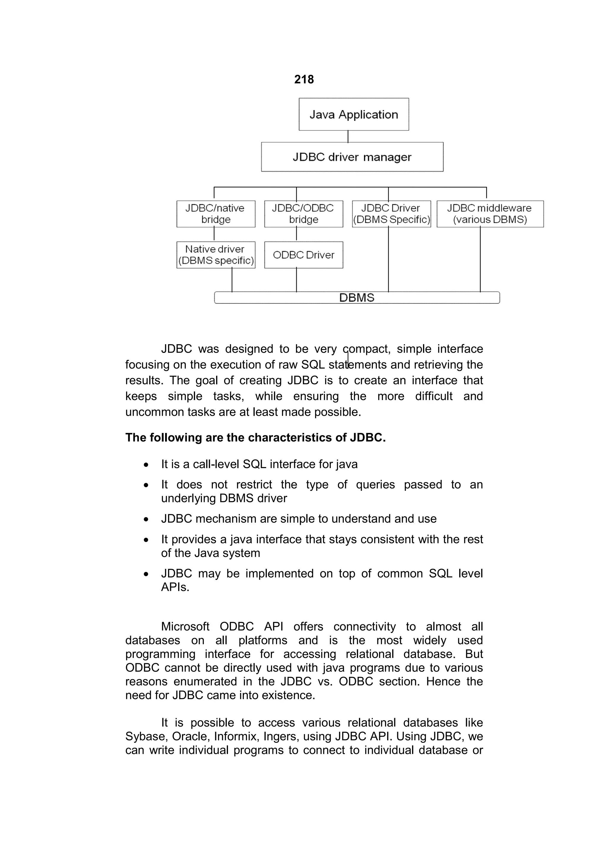 218

JDBC was designed to be very compact, simple interface
focusing on the execution of raw SQL statements and retrieving the
results. The goal of creating JDBC is to create an interface that
keeps simple tasks, while ensuring the more difficult and
uncommon tasks are at least made possible.
The following are the characteristics of JDBC.


It is a call-level SQL interface for java



It does not restrict the type of queries passed to an
underlying DBMS driver



JDBC mechanism are simple to understand and use



It provides a java interface that stays consistent with the rest
of the Java system



JDBC may be implemented on top of common SQL level
APIs.

Microsoft ODBC API offers connectivity to almost all
databases on all platforms and is the most widely used
programming interface for accessing relational database. But
ODBC cannot be directly used with java programs due to various
reasons enumerated in the JDBC vs. ODBC section. Hence the
need for JDBC came into existence.
It is possible to access various relational databases like
Sybase, Oracle, Informix, Ingers, using JDBC API. Using JDBC, we
can write individual programs to connect to individual database or

 