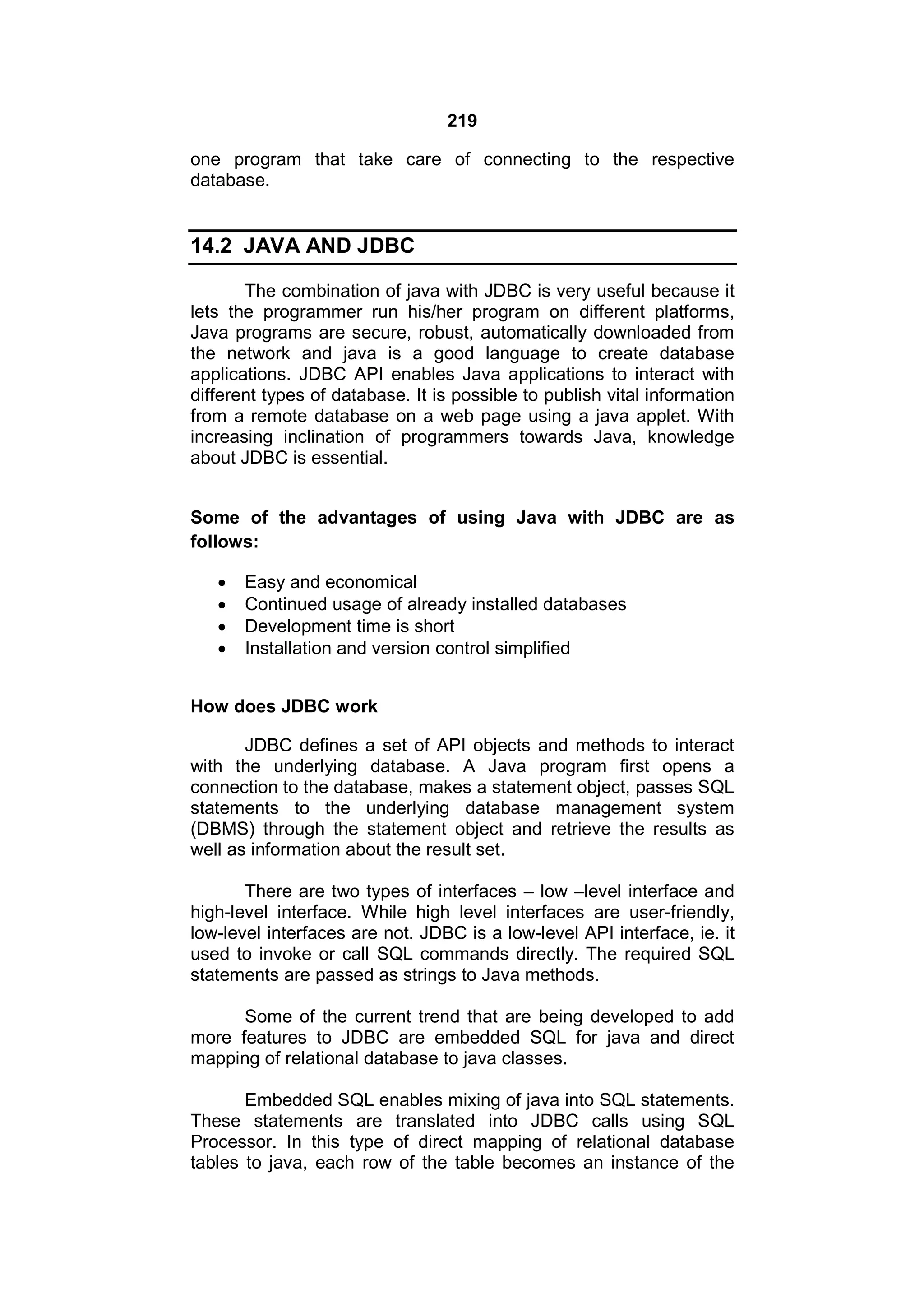 219
one program that take care of connecting to the respective
database.

14.2 JAVA AND JDBC
The combination of java with JDBC is very useful because it
lets the programmer run his/her program on different platforms,
Java programs are secure, robust, automatically downloaded from
the network and java is a good language to create database
applications. JDBC API enables Java applications to interact with
different types of database. It is possible to publish vital information
from a remote database on a web page using a java applet. With
increasing inclination of programmers towards Java, knowledge
about JDBC is essential.
Some of the advantages of using Java with JDBC are as
follows:





Easy and economical
Continued usage of already installed databases
Development time is short
Installation and version control simplified

How does JDBC work
JDBC defines a set of API objects and methods to interact
with the underlying database. A Java program first opens a
connection to the database, makes a statement object, passes SQL
statements to the underlying database management system
(DBMS) through the statement object and retrieve the results as
well as information about the result set.
There are two types of interfaces – low –level interface and
high-level interface. While high level interfaces are user-friendly,
low-level interfaces are not. JDBC is a low-level API interface, ie. it
used to invoke or call SQL commands directly. The required SQL
statements are passed as strings to Java methods.
Some of the current trend that are being developed to add
more features to JDBC are embedded SQL for java and direct
mapping of relational database to java classes.
Embedded SQL enables mixing of java into SQL statements.
These statements are translated into JDBC calls using SQL
Processor. In this type of direct mapping of relational database
tables to java, each row of the table becomes an instance of the

 
