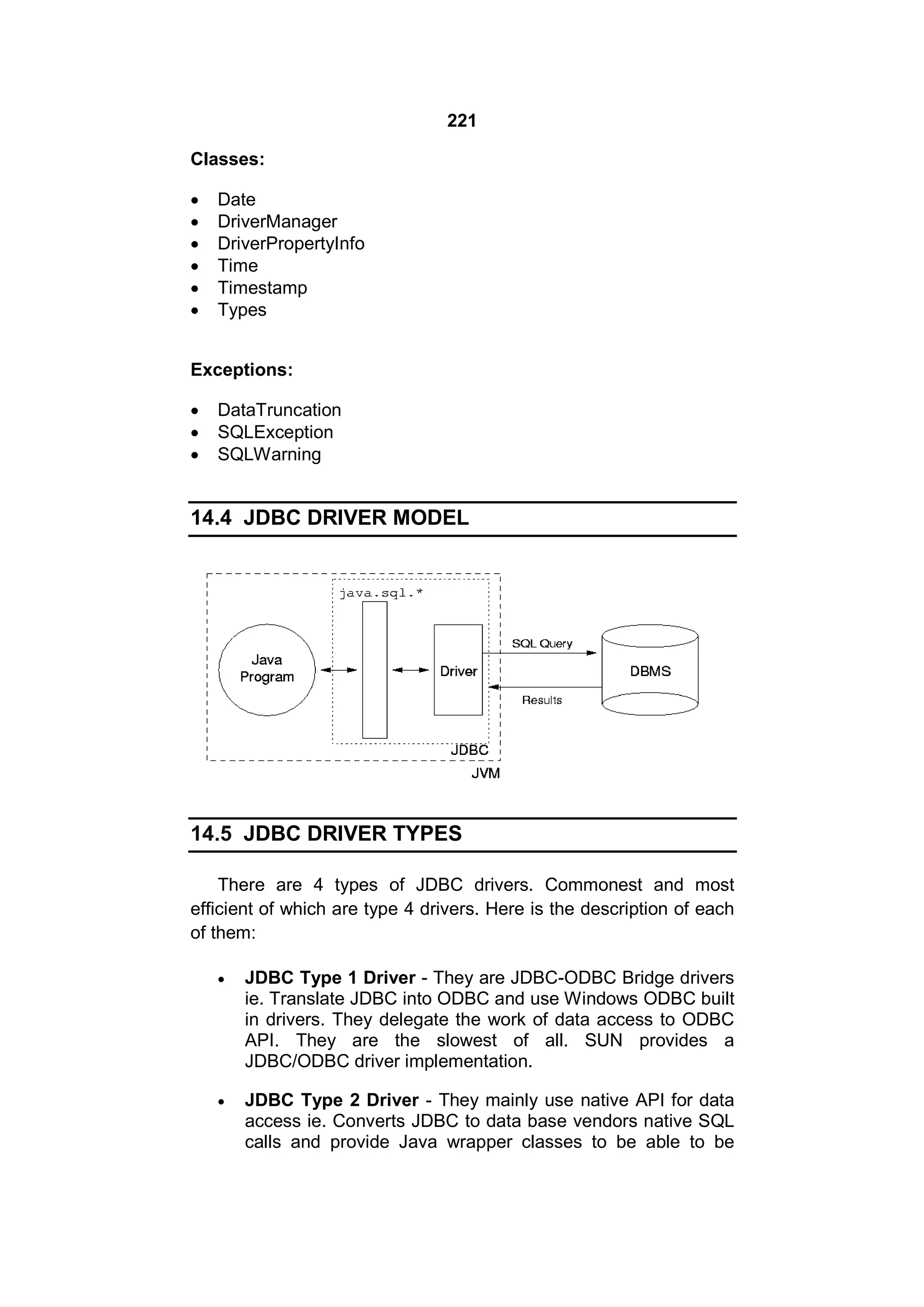 221
Classes:







Date
DriverManager
DriverPropertyInfo
Time
Timestamp
Types

Exceptions:




DataTruncation
SQLException
SQLWarning

14.4 JDBC DRIVER MODEL

14.5 JDBC DRIVER TYPES
There are 4 types of JDBC drivers. Commonest and most
efficient of which are type 4 drivers. Here is the description of each
of them:


JDBC Type 1 Driver - They are JDBC-ODBC Bridge drivers
ie. Translate JDBC into ODBC and use Windows ODBC built
in drivers. They delegate the work of data access to ODBC
API. They are the slowest of all. SUN provides a
JDBC/ODBC driver implementation.



JDBC Type 2 Driver - They mainly use native API for data
access ie. Converts JDBC to data base vendors native SQL
calls and provide Java wrapper classes to be able to be

 