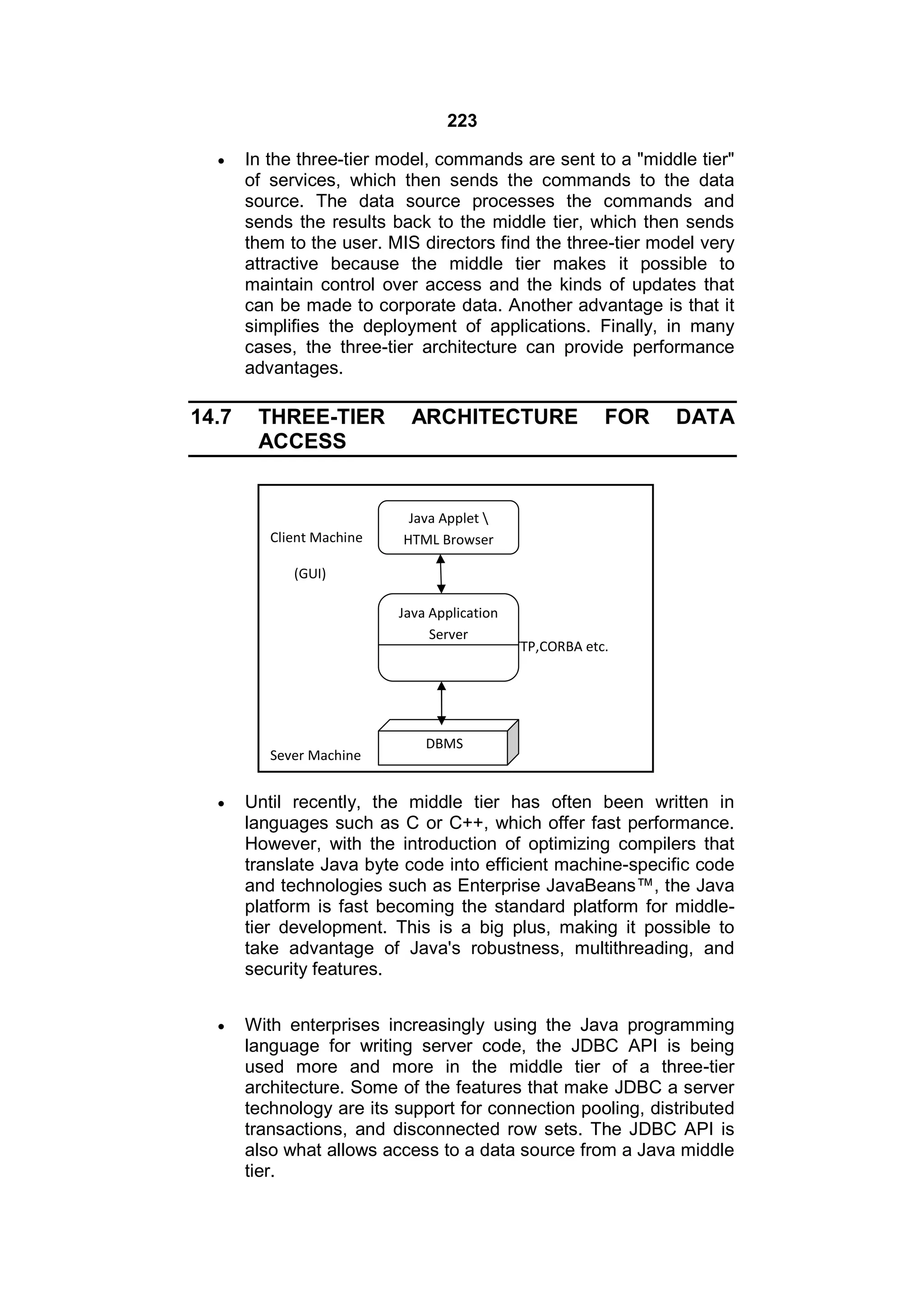 223


14.7

In the three-tier model, commands are sent to a "middle tier"
of services, which then sends the commands to the data
source. The data source processes the commands and
sends the results back to the middle tier, which then sends
them to the user. MIS directors find the three-tier model very
attractive because the middle tier makes it possible to
maintain control over access and the kinds of updates that
can be made to corporate data. Another advantage is that it
simplifies the deployment of applications. Finally, in many
cases, the three-tier architecture can provide performance
advantages.

THREE-TIER
ACCESS

Client Machine

ARCHITECTURE

FOR

DATA

Java Applet 
HTML Browser

(GUI)
Java Application
Server
Calls by HTTP,CORBA etc.

Sever Machine

DBMS



Until recently, the middle tier has often been written in
languages such as C or C++, which offer fast performance.
However, with the introduction of optimizing compilers that
translate Java byte code into efficient machine-specific code
and technologies such as Enterprise JavaBeans™, the Java
platform is fast becoming the standard platform for middletier development. This is a big plus, making it possible to
take advantage of Java's robustness, multithreading, and
security features.



With enterprises increasingly using the Java programming
language for writing server code, the JDBC API is being
used more and more in the middle tier of a three-tier
architecture. Some of the features that make JDBC a server
technology are its support for connection pooling, distributed
transactions, and disconnected row sets. The JDBC API is
also what allows access to a data source from a Java middle
tier.

 