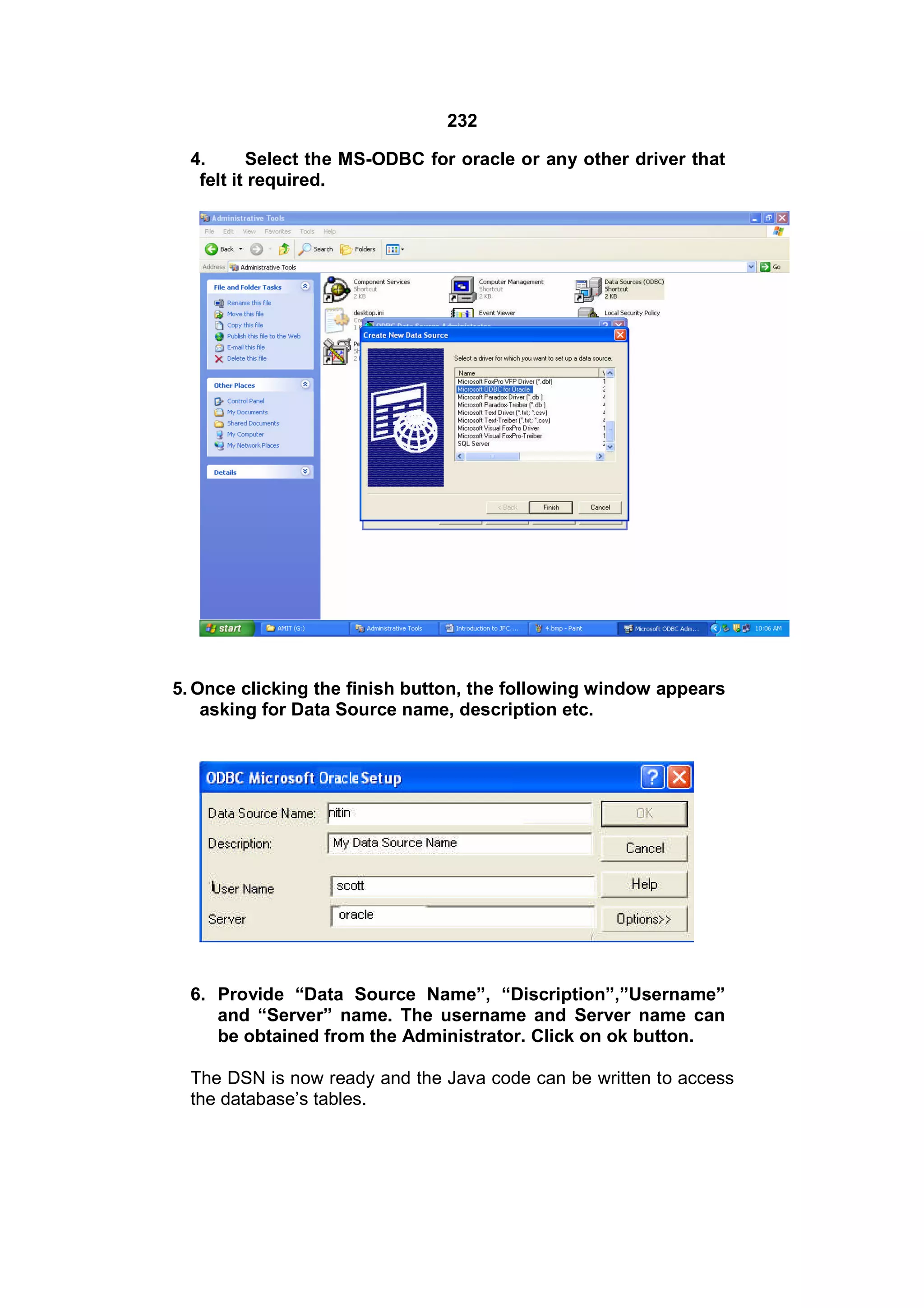 232
4.
Select the MS-ODBC for oracle or any other driver that
felt it required.

5. Once clicking the finish button, the following window appears
asking for Data Source name, description etc.

6. Provide “Data Source Name”, “Discription”,”Username”
and “Server” name. The username and Server name can
be obtained from the Administrator. Click on ok button.
The DSN is now ready and the Java code can be written to access
the database’s tables.

 