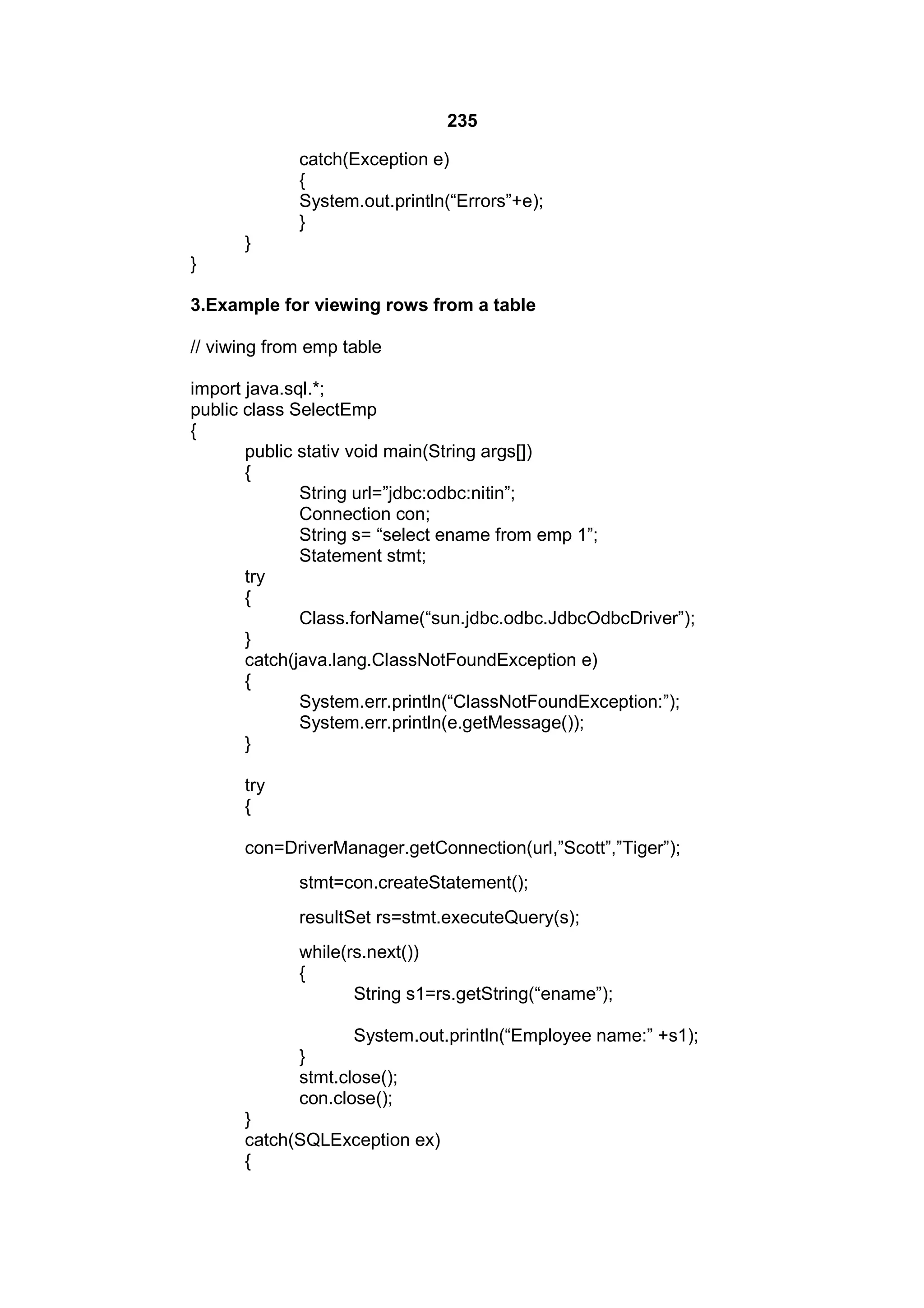 235
catch(Exception e)
{
System.out.println(“Errors”+e);
}
}
}
3.Example for viewing rows from a table
// viwing from emp table
import java.sql.*;
public class SelectEmp
{
public stativ void main(String args[])
{
String url=”jdbc:odbc:nitin”;
Connection con;
String s= “select ename from emp 1”;
Statement stmt;
try
{
Class.forName(“sun.jdbc.odbc.JdbcOdbcDriver”);
}
catch(java.lang.ClassNotFoundException e)
{
System.err.println(“ClassNotFoundException:”);
System.err.println(e.getMessage());
}
try
{
con=DriverManager.getConnection(url,”Scott”,”Tiger”);
stmt=con.createStatement();
resultSet rs=stmt.executeQuery(s);
while(rs.next())
{
String s1=rs.getString(“ename”);
System.out.println(“Employee name:” +s1);
}
stmt.close();
con.close();
}
catch(SQLException ex)
{

 