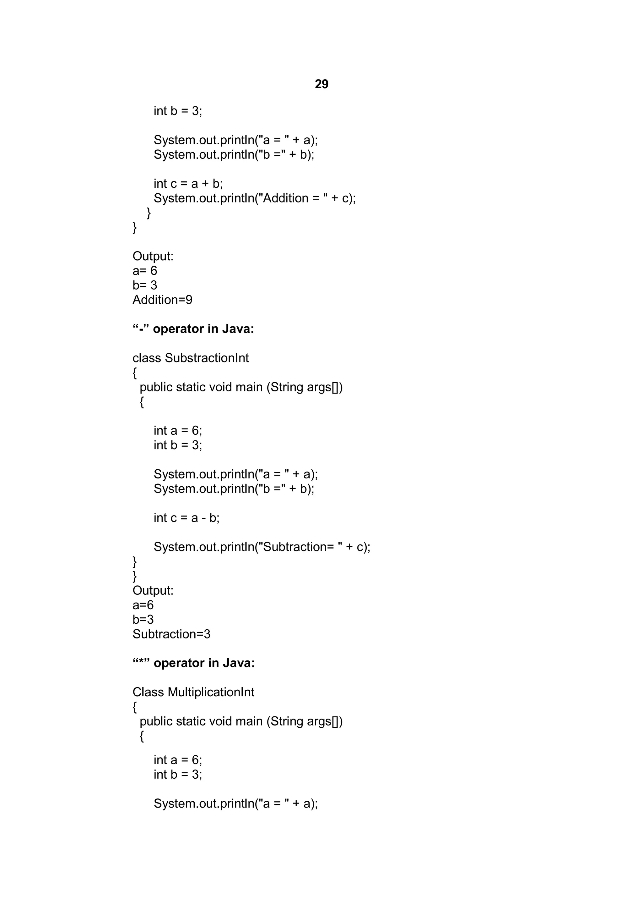 29
int b = 3;
System.out.println("a = " + a);
System.out.println("b =" + b);
int c = a + b;
System.out.println("Addition = " + c);
}
}
Output:
a= 6
b= 3
Addition=9
“-” operator in Java:
class SubstractionInt
{
public static void main (String args[])
{
int a = 6;
int b = 3;
System.out.println("a = " + a);
System.out.println("b =" + b);
int c = a - b;
System.out.println("Subtraction= " + c);
}
}
Output:
a=6
b=3
Subtraction=3
“*” operator in Java:
Class MultiplicationInt
{
public static void main (String args[])
{
int a = 6;
int b = 3;
System.out.println("a = " + a);

 