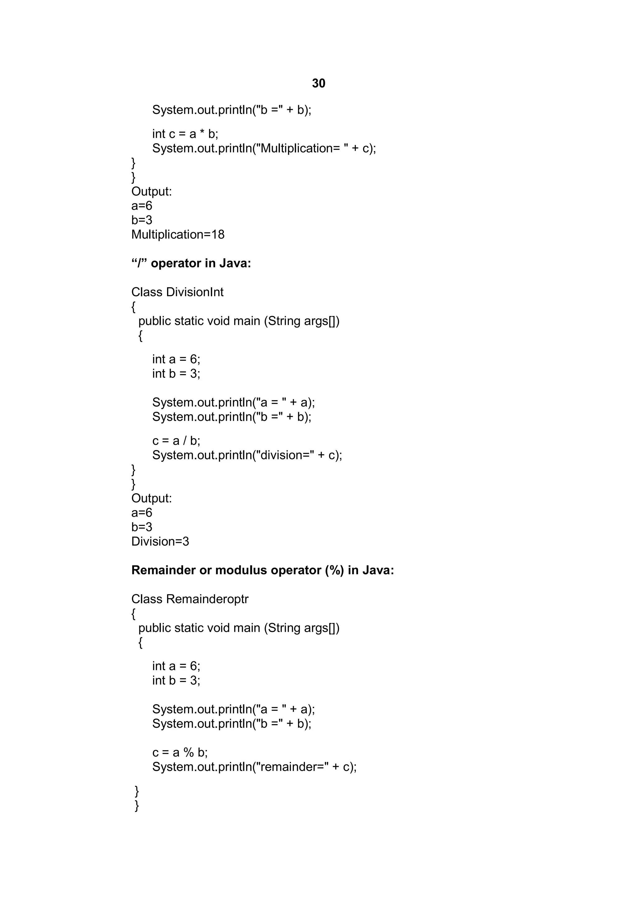 30
System.out.println("b =" + b);
int c = a * b;
System.out.println("Multiplication= " + c);
}
}
Output:
a=6
b=3
Multiplication=18
“/” operator in Java:
Class DivisionInt
{
public static void main (String args[])
{
int a = 6;
int b = 3;
System.out.println("a = " + a);
System.out.println("b =" + b);
c = a / b;
System.out.println("division=" + c);
}
}
Output:
a=6
b=3
Division=3
Remainder or modulus operator (%) in Java:
Class Remainderoptr
{
public static void main (String args[])
{
int a = 6;
int b = 3;
System.out.println("a = " + a);
System.out.println("b =" + b);
c = a % b;
System.out.println("remainder=" + c);
}
}

 